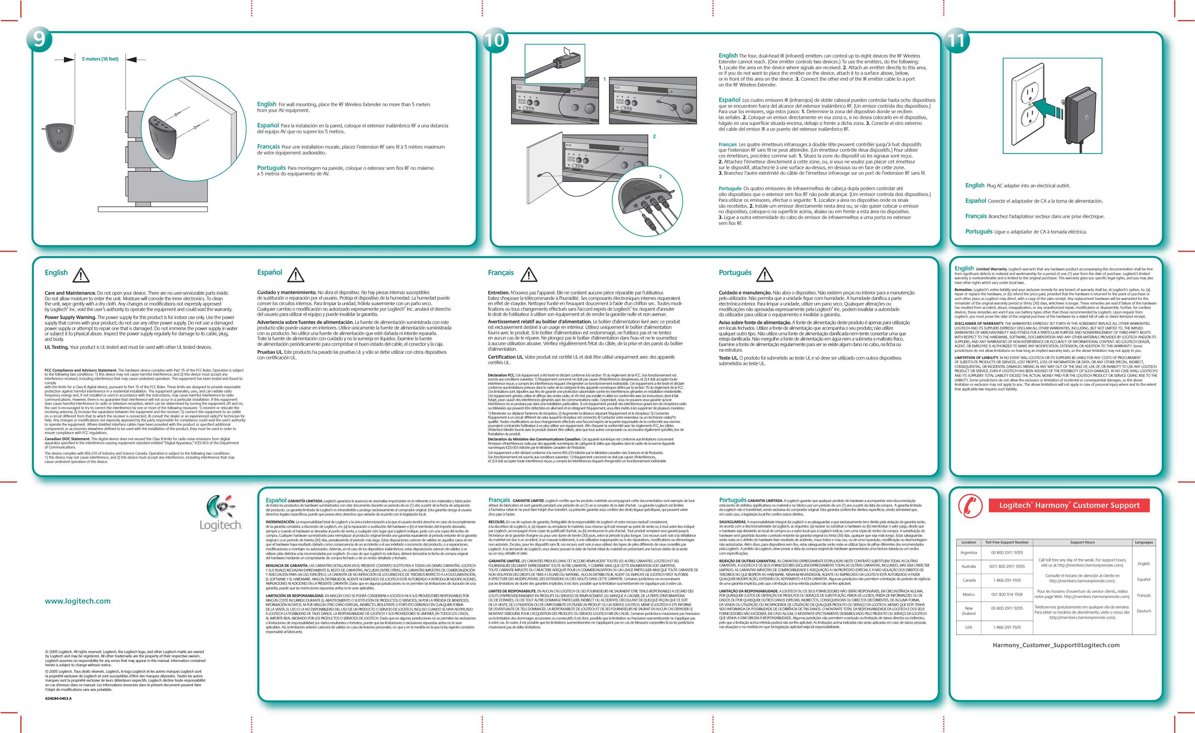 www.logitech.comEnglish The four, dual-head IR (infrared) emitters can control up to eight devices the RF Wireless Extender cannot reach. (One emitter controls two devices.) To use the emitters, do the following: 1. Locate the area on the device where signals are received. 2. Attach an emitter directly to this area, or if you do not want to place the emitter on the device, attach it to a surface above, below, or in front of this area on the device. 3. Connect the other end of the IR emitter cable to a port on the RF Wireless Extender.Español  Los cuatro emisores IR (infrarrojos) de doble cabezal pueden controlar hasta ocho dispositivos que se encuentren fuera del alcance del extensor inalámbrico RF. (Un emisor controla dos dispositivos.) Para usar los emisores, siga estos pasos: 1. Determine la zona del dispositivo donde se reciben las señales. 2. Coloque un emisor directamente en esa zona o, si no desea colocarlo en el dispositivo, hágalo en una superficie situada encima, debajo o frente a dicha zona. 3. Conecte el otro extremo del cable del emisor IR a un puerto del extensor inalámbrico RF. Français  Les quatre émetteurs infrarouges à double tête peuvent contrôler jusqu’à huit dispositifs que l’extension RF sans fil ne peut atteindre. (Un émetteur contrôle deux dispositifs.) Pour utiliser ces émetteurs, procédez comme suit: 1. Situez la zone du dispositif où les signaux sont reçus. 2. Attachez l’émetteur directement à cette zone, ou, si vous ne voulez pas placer cet émetteur sur le dispositif, attachez-le à une surface au-dessus, en dessous ou en face de cette zone. 3. Branchez l’autre extrémité du câble de l’émetteur infrarouge sur un port de l’extension RF sans fil.Português  Os quatro emissores de infravermelhos de cabeça dupla podem controlar até oito dispositivos que o extensor sem fios RF não pode alcançar. (Um emissor controla dois dispositivos.) Para utilizar os emissores, efectue o seguinte: 1. Localize a área no dispositivo onde os sinais são recebidos. 2. Instale um emissor directamente nesta área ou, se não quiser colocar o emissor no dispositivo, coloque-o na superfície acima, abaixo ou em frente a esta área no dispositivo. 3. Ligue a outra extremidade do cabo do emissor de infravermelhos a uma porta no extensor sem fios RF. English  For wall mounting, place the RF Wireless Extender no more than 5 meters from your AV equipment. Español  Para la instalación en la pared, coloque el extensor inalámbrico RF a una distancia del equipo AV que no supere los 5 metros. Français  Pour une installation murale, placez l’extension RF sans fil à 5 mètres maximum de votre équipement audiovidéo.Português  Para montagem na parede, coloque o extensor sem fios RF no máximo a 5 metros do equipamento de AV. 11109English  Plug AC adapter into an electrical outlet.Español  Conecte el adaptador de CA a la toma de alimentación.Français  Branchez l&apos;adaptateur secteur dans une prise électrique.Português  Ligue o adaptador de CA à tomada eléctrica.© 2005 Logitech. All rights reserved. Logitech, the Logitech logo, and other Logitech marks are owned by Logitech and may be registered. All other trademarks are the property of their respective owners. Logitech assumes no responsibility for any errors that may appear in this manual. Information contained herein is subject to change without notice.© 2005 Logitech. Tous droits réservés. Logitech, le logo Logitech et les autres marques Logitech sont la propriété exclusive de Logitech et sont susceptibles d’être des marques déposées. Toutes les autres marques sont la propriété exclusive de leurs détenteurs respectifs. Logitech décline toute responsabilité en cas d&apos;erreurs dans ce manuel. Les informations énoncées dans le présent document peuvent faire l’objet de modifications sans avis préalable. 624084-0403.AEnglish Care and Maintenance. Do not open your device. There are no user-serviceable parts inside. Do not allow moisture to enter the unit. Moisture will corrode the inner electronics. To clean the unit, wipe gently with a dry cloth. Any changes or modifications not expressly approved by Logitech® Inc. void the user’s authority to operate the equipment and could void the warranty. Power Supply Warning. The power supply for this product is for indoor use only. Use the power supply that comes with your product; do not use any other power supply. Do not use a damaged power supply or attempt to repair one that is damaged. Do not immerse the power supply in water or subject it to physical abuse. Inspect the power supply regularly for damage to its cable, plug, and body.UL Testing. Your product is UL tested and must be used with other UL tested devices.FCC Compliance and Advisory Statement. This hardware device complies with Part 15 of the FCC Rules. Operation is subject to the following two conditions: 1) this device may not cause harmful interference, and 2) this device must accept any interference received, including interference that may cause undesired operation. This equipment has been tested and found to comply with the limits for a Class B digital device, pursuant to Part 15 of the FCC Rules. These limits are designed to provide reasonable protection against harmful interference in a residential installation. This equipment generates, uses, and can radiate radio frequency energy and, if not installed or used in accordance with the instructions, may cause harmful interference to radio communications. However, there is no guarantee that interference will not occur in a particular installation. If this equipment does cause harmful interference to radio or television reception, which can be determined by turning the equipment off and on, the user is encouraged to try to correct the interference by one or more of the following measures: 1) reorient or relocate the receiving antenna; 2) increase the separation between the equipment and the receiver; 3) connect the equipment to an outlet on a circuit different from that to which the receiver is connected; 4) consult the dealer or an experienced radio/TV technician for help. Any changes or modifications not expressly approved by the party responsible for compliance could void the user&apos;s authority to operate the equipment. Where shielded interface cables have been provided with the product or specified additional components or accessories elsewhere defined to be used with the installation of the product, they must be used in order to ensure compliance with FCC regulations.Canadian DOC Statement. This digital device does not exceed the Class B limits for radio noise emissions from digital apparatus specified in the interference-causing equipment standard entitled “Digital Apparatus,” ICES-003 of the Department of Communications. This device complies with RSS-210 of Industry and Science Canada. Operation is subject to the following two conditions: 1) this device may not cause interference, and 2) this device must accept any interference, including interference that may cause undesired operation of the device. !! ! English  Limited Warranty. Logitech warrants that any hardware product accompanying this documentation shall be free from significant defects in material and workmanship for a period of one (1) year from the date of purchase. Logitech&apos;s limited warranty is nontransferable and is limited to the original purchaser. This warranty gives you specific legal rights, and you may also have other rights which vary under local laws. Remedies. Logitech’s entire liability and your exclusive remedy for any breach of warranty shall be, at Logitech’s option, to: (a) repair or replace the hardware, or (b) refund the price paid, provided that the hardware is returned to the point of purchase or such other place as Logitech may direct, with a copy of the sales receipt. Any replacement hardware will be warranted for the remainder of the original warranty period or thirty (30) days, whichever is longer. These remedies are void if failure of the hardware has resulted from accident, abuse, misapplication, or any unauthorized repair, modification or disassembly. Further, for cordless devices, these remedies are void if you use battery types other than those recommended by Logitech. Upon request from Logitech, you must prove the date of the original purchase of the hardware by a dated bill of sale or dated itemized receipt. DISCLAIMER OF WARRANTY. THE WARRANTIES EXPRESSLY SET FORTH IN THIS AGREEMENT REPLACE ALL OTHER WARRANTIES. LOGITECH AND ITS SUPPLIERS EXPRESSLY DISCLAIM ALL OTHER WARRANTIES, INCLUDING, BUT NOT LIMITED TO, THE IMPLIED WARRANTIES OF MERCHANTABILITY AND FITNESS FOR A PARTICULAR PURPOSE AND NONINFRINGEMENT OF THIRD-PARTY RIGHTS WITH RESPECT TO THE HARDWARE, SOFTWARE, DOCUMENTATION AND ANY OTHER MATERIALS PROVIDED BY LOGITECH AND/OR ITS SUPPLIERS, AND ANY WARRANTIES OF NON-INTERFERENCE OR ACCURACY OF INFORMATIONAL CONTENT. NO LOGITECH DEALER, AGENT, OR EMPLOYEE IS AUTHORIZED TO MAKE ANY MODIFICATION, EXTENSION, OR ADDITION TO THIS WARRANTY. Some jurisdictions do not allow limitations on how long an implied warranty lasts, so the above limitation may not apply to you. LIMITATION OF LIABILITY. IN NO EVENT WILL LOGITECH OR ITS SUPPLIERS BE LIABLE FOR ANY COSTS OF PROCUREMENT OF SUBSTITUTE PRODUCTS OR SERVICES, LOST PROFITS, LOSS OF INFORMATION OR DATA, OR ANY OTHER SPECIAL, INDIRECT, CONSEQUENTIAL, OR INCIDENTAL DAMAGES ARISING IN ANY WAY OUT OF THE SALE OF, USE OF, OR INABILITY TO USE ANY LOGITECH PRODUCT OR SERVICE, EVEN IF LOGITECH HAS BEEN ADVISED OF THE POSSIBILITY OF SUCH DAMAGES. IN NO CASE SHALL LOGITECH&apos;S AND ITS SUPPLIERS&apos; TOTAL LIABILITY EXCEED THE ACTUAL MONEY PAID FOR THE LOGITECH PRODUCT OR SERVICE GIVING RISE TO THE LIABILITY. Some jurisdictions do not allow the exclusion or limitation of incidental or consequential damages, so the above limitation or exclusion may not apply to you. The above limitations will not apply in case of personal injury where and to the extent that applicable law requires such liability.Logitech® Harmony® Customer Support!Location Toll Free Support Number Support Hours LanguagesArgentina 00 800 2911 5055Call toll free any day of the week. For support hours, visit us at http://members.harmonyremote.com/.Consulte el horario de atención al cliente en http://members.harmonyremote.com/.Pour les horaires d’ouverture du service clients, visitez notre page Web: http://members.harmonyremote.com/.Telefone-nos gratuitamente em qualquer dia da semana. Para obter os horários de atendimento, visite o nosso site :http://members.harmonyremote.com/.EnglishEspañolFrançaisDeutschAustralia 0011 800 2911 5055 Canada 1-866-291-1505Mexico 001 800 514 1506New Zealand00 800 2911 5055USA 1-866-291-1505Harmony_Customer_Support@Logitech.com5 meters (16 feet)213Español GARANTÍA LIMITADA. Logitech garantiza la ausencia de anomalías importantes en lo referente a los materiales y fabricación de todos los productos de hardware suministrados con este documento durante un periodo de un (1) año a partir de la fecha de adquisición del producto. La garantía limitada de Logitech es intransferible y protege exclusivamente al comprador original. Esta garantía otorga al usuario derechos legales específicos; puede que posea otros derechos que variarán de acuerdo con la legislación local. INDEMNIZACIÓN. La responsabilidad total de Logitech y la única indemnización a la que el usuario tendrá derecho en caso de incumplimiento de la garantía consistirá, a discreción de Logitech, en: (a) la reparación o sustitución del hardware o (b) el reembolso del importe abonado, siempre y cuando el hardware se devuelva al punto de venta, o cualquier otro lugar que Logitech indique, junto con una copia del recibo de compra. Cualquier hardware suministrado para reemplazar al producto original tendrá una garantía equivalente al periodo restante de la garantía original o a un periodo de treinta (30) días, prevaleciendo el periodo más largo. Estas disposiciones carecen de validez en aquellos casos en los que el hardware haya resultado dañado como consecuencia de un accidente o el uso indebido o incorrecto del producto, o a reparaciones, modificaciones o montajes no autorizados. Además, en el caso de los dispositivos inalámbricos, estas disposiciones carecen de validez si se utilizan pilas distintas a las recomendadas por Logitech. En caso de que Logitech lo solicitara, deberá demostrar la fecha de compra original del hardware mediante un comprobante de compra fechado o de un recibo detallado y fechado. RENUNCIA DE GARANTÍA. LAS GARANTÍAS DETALLADAS EN EL PRESENTE CONTRATO SUSTITUYEN A TODAS LAS DEMÁS GARANTÍAS. LOGITECH Y SUS FILIALES RECHAZAN EXPRESAMENTE EL RESTO DE GARANTÍAS, INCLUIDAS ENTRE OTRAS, LAS GARANTÍAS IMPLÍCITAS DE COMERCIALIZACIÓN Y ADECUACIÓN PARA UN USO ESPECÍFICO, LA GARANTÍA DE NO INFRACCIÓN DE LOS DERECHOS DE TERCEROS RESPECTO A LA DOCUMENTACIÓN, EL SOFTWARE Y EL HARDWARE. NINGÚN DISTRIBUIDOR, AGENTE NI EMPLEADO DE LOGITECH ESTÁ AUTORIZADO A INTRODUCIR MODIFICACIONES, AMPLIACIONES NI ADICIONES EN LA PRESENTE GARANTÍA. Dado que en algunas jurisdicciones no se permiten las limitaciones de duración de una garantía, puede que las restricciones expuestas arriba no le sean aplicables. LIMITACIÓN DE RESPONSABILIDAD. EN NINGÚN CASO SE PODRÁ CONSIDERAR A LOGITECH NI A SUS PROVEEDORES RESPONSABLES POR NINGÚN COSTE INCURRIDO DURANTE EL ABASTECIMIENTO O SUSTITUCIÓN DE PRODUCTOS O SERVICIOS, NI POR LA PÉRDIDA DE BENEFICIOS, INFORMACIÓN NI DATOS, NI POR NINGÚN OTRO DAÑO ESPECIAL, INDIRECTO, RESULTANTE O FORTUITO DERIVADO EN CUALQUIER FORMA DE LA VENTA, EL USO O LA NO DISPONIBILIDAD DEL USO DE UN PRODUCTO O SERVICIO DE LOGITECH, INCLUSO CUANDO SE HAYA NOTIFICADO A LOGITECH LA POSIBILIDAD DE TALES DAÑOS. LA RESPONSABILIDAD DE LOGITECH Y SUS PROVEEDORES SE LIMITARÁ, EN TODOS LOS CASOS, AL IMPORTE REAL ABONADO POR LOS PRODUCTOS O SERVICIOS DE LOGITECH. Dado que en algunas jurisdicciones no se permiten las exclusiones o limitaciones de responsabilidad por daños resultantes o fortuitos, puede que las limitaciones o exclusiones expuestas arriba no le sean aplicables. Así, la limitación anterior carecerá de validez en caso de lesiones personales, en que y en la medida en la que la ley vigente considere responsable al fabricante.Français  GARANTIE LIMITEE. Logitech certifie que les produits matériels accompagnant cette documentation sont exempts de tout défaut de fabrication et sont garantis pendant une période de un (1) an à compter de la date d&apos;achat.  La garantie Logitech est limitée à l&apos;acheteur initial et ne peut faire l&apos;objet d&apos;un transfert. La présente garantie vous confère des droits légaux spécifiques, qui peuvent varier d&apos;un pays à l&apos;autre. RECOURS. En cas de rupture de garantie, l&apos;intégralité de la responsabilité de Logitech et votre recours exclusif consisteront, à la discrétion de Logitech, à: (a) réparer ou remplacer le matériel, sous réserve qu&apos;il soit renvoyé au point de vente ou à tout autre lieu indiqué par Logitech, accompagné d&apos;une copie du justificatif d&apos;achat, ou (b) rembourser le prix d&apos;achat. Tout produit remplacé sera garanti jusqu&apos;à l&apos;échéance de la garantie d&apos;origine ou pour une durée de trente (30) jours, selon la période la plus longue. Ces recours sont nuls si la défaillance du matériel est due à un accident, à un mauvais traitement, à une utilisation inappropriée ou à des réparations, modifications ou démontages non autorisés. De plus, pour les dispositifs sans fil, ces recours sont nuls si vous utilisez des types de piles différents de ceux conseillés par Logitech. A la demande de Logitech, vous devez prouver la date de l&apos;achat initial du matériel en présentant une facture datée de la vente ou un reçu détaillé et daté. GARANTIE LIMITEE. LES GARANTIES PREVUES DANS CET ACCORD REMPLACENT TOUTES LES AUTRES GARANTIES. LOGITECH ET SES FOURNISSEURS DECLINENT EXPRESSEMENT TOUTE AUTRE GARANTIE, Y COMPRIS SANS QUE CETTE ENUMERATION SOIT LIMITATIVE, TOUTE GARANTIE IMPLICITE DU CARACTERE ADEQUAT POUR LA COMMERCIALISATION OU UN USAGE PARTICULIER AINSI QUE TOUTE GARANTIE DE NON VIOLATION DES DROITS DE TIERS A L&apos;EGARD DU MATERIEL. AUCUN DISTRIBUTEUR, AGENT OU EMPLOYE DE LOGITECH N&apos;EST AUTORISE A EFFECTUER DES MODIFICATIONS, DES EXTENSIONS OU DES AJOUTS DANS CETTE GARANTIE. Certaines juridictions ne reconnaissent pas les limitations de durée des garanties implicites; il est donc possible que la limitation susmentionnée ne s&apos;applique pas à votre cas.  LIMITES DE RESPONSABILITE. EN AUCUN CAS LOGITECH OU SES FOURNISSEURS NE SAURAIENT ETRE TENUS RESPONSABLES A L&apos;EGARD DES COUTS D&apos;APPROVISIONNEMENT EN PRODUITS OU SERVICES DE REMPLACEMENT, DU MANQUE A GAGNER, DE LA PERTE D&apos;INFORMATIONS OU DE DONNEES, OU DE TOUT AUTRE DOMMAGE PARTICULIER, INDIRECT OU ACCIDENTEL DECOULANT DE QUELQUE FAÇON QUE CE SOIT DE LA VENTE, DE L&apos;UTILISATION OU DE L&apos;IMPOSSIBILITE D&apos;UTILISER UN PRODUIT OU UN SERVICE LOGITECH, MEME SI LOGITECH A ETE INFORME DE L&apos;EVENTUALITE DE TELS DOMMAGES. LA RESPONSABILITE DE LOGITECH ET DE SES FOURNISSEURS NE SAURAIT EN AUCUN CAS DEPASSER LE MONTANT DEBOURSE POUR L&apos;ACQUISITION DES PRODUITS OU SERVICES LOGITECH MIS EN CAUSE. Certaines juridictions n&apos;autorisent pas l&apos;exclusion ou la limitation des dommages accessoires ou consécutifs; il est donc possible que la limitation ou l&apos;exclusion susmentionnée ne s&apos;applique pas à votre cas. En outre, il est possible que les limitations susmentionnées ne s&apos;appliquent pas en cas de blessures corporelles là où les juridictions n&apos;autorisent pas de telles limitations.Português GARANTIA LIMITADA. A Logitech garante que qualquer produto de hardware a acompanhar esta documentação está isento de defeitos significativos no material e no fabrico por um período de um (1) ano a partir da data da compra.  A garantia limitada da Logitech não é transferível, sendo exclusiva do comprador original. Esta garantia confere-lhe direitos específicos, sendo admissível que, em cada caso, a legislação local lhe confira outros direitos. SALVAGUARDAS. A responsabilidade integral da Logitech e as salvaguardas a que exclusivamente tem direito pela violação da garantia serão, de acordo com a discricionariedade da Logitech, as seguintes: (a) reparar ou substituir o hardware ou (b) reembolsar o valor pago, desde que o hardware seja devolvido ao local de compra ou a outro local que a Logitech indicar, com uma cópia do recibo da compra. A substituição do hardware será garantida durante o período restante da garantia original ou trinta (30) dias, qualquer que seja mais longo. Estas salvaguardas serão nulas se o defeito do hardware tiver resultado de acidente, maus tratos e mau uso, ou de uma reparação, modificação ou desmontagem não autorizadas. Além disso, para dispositivos sem fios, estas salvaguardas serão nulas se utilizar tipos de pilhas diferentes dos recomendados pela Logitech. A pedido da Logitech, deve provar a data da compra original do hardware apresentando uma factura datada ou um recibo com especificações. REJEIÇÃO DE OUTRAS GARANTIAS. AS GARANTIAS EXPRESSAMENTE ESTIPULADAS NESTE CONTRATO SUBSTITUEM TODAS AS OUTRAS GARANTIAS. A LOGITECH E OS SEUS FORNECEDORES EXCLUEM EXPRESSAMENTE TODAS AS OUTRAS GARANTIAS, INCLUINDO, MAS SEM CARÁCTER LIMITADO, AS GARANTIAS IMPLÍCITAS DE COMERCIABILIDADE E ADEQUAÇÃO A UM PROPÓSITO ESPECIAL E A NÃO VIOLAÇÃO DOS DIREITOS DE TERCEIROS NO QUE RESPEITA AO HARDWARE. NENHUM REVENDEDOR, AGENTE OU EMPREGADO DA LOGITECH ESTÁ AUTORIZADO A FAZER QUALQUER MODIFICAÇÃO, EXTENSÃO OU ADITAMENTO A ESTA GARANTIA. Algumas jurisdições não permitem a limitação do período de vigência de uma garantia implícita, pelo que a limitação acima referida poderá não ser-lhe aplicável. LIMITAÇÃO DA RESPONSABILIDADE. A LOGITECH OU OS SEUS FORNECEDORES NÃO SERÃO RESPONSÁVEIS, EM CIRCUNSTÂNCIA ALGUMA, POR QUAISQUER CUSTOS DE OBTENÇÃO DE PRODUTOS OU SERVIÇOS DE SUBSTITUIÇÃO, PERDA DE LUCROS, PERDA DE INFORMAÇÕES OU DE DADOS OU POR QUAISQUER OUTROS DANOS ESPECIAIS, INDIRECTOS, CONSEQUENCIAIS OU DIRECTOS DECORRENTES, DE ALGUMA FORMA, DA VENDA OU UTILIZAÇÃO OU INCAPACIDADE DE UTILIZAÇÃO DE QUALQUER PRODUTO OU SERVIÇO DA LOGITECH, MESMO QUE ESTA TENHA SIDO INFORMADA DA POSSIBILIDADE DE OCORRÊNCIA DE TAIS DANOS. O MONTANTE TOTAL DA RESPONSABILIDADE DA LOGITECH E DOS SEUS FORNECEDORES NÃO EXCEDERÁ, EM CASO ALGUM, O MONTANTE EFECTIVAMENTE DESEMBOLSADO PELO PRODUTO OU SERVIÇO DA LOGITECH QUE VENHA A DAR ORIGEM À RESPONSABILIDADE. Algumas jurisdições não permitem a exclusão ou limitação de danos directos ou indirectos, pelo que a limitação acima referida poderá não ser-lhe aplicável. As limitações acima indicadas não serão aplicadas em caso de danos pessoais nas situações e na medida em que tal legislação aplicável exija tal responsabilidade.Español  Cuidado y mantenimiento. No abra el dispositivo. No hay piezas internas susceptibles de sustitución o reparación por el usuario. Proteja el dispositivo de la humedad. La humedad puede corroer los circuitos internos. Para limpiar la unidad, frótela suavemente con un paño seco. Cualquier cambio o modificación no autorizado expresamente por Logitech® Inc. anulará el derecho del usuario para utilizar el equipo y puede invalidar la garantía. Advertencia sobre fuentes de alimentación. La fuente de alimentación suministrada con este producto sólo puede usarse en interiores. Utilice únicamente la fuente de alimentación suministrada con su producto. No utilice una fuente de alimentación que esté dañada ni intente repararla. Trate la fuente de alimentación con cuidado y no la sumerja en líquidos. Examine la fuente de alimentación periódicamente para comprobar el buen estado del cable, el conector y la caja.Pruebas UL. Este producto ha pasado las pruebas UL y sólo se debe utilizar con otros dispositivos con certificación UL.Français  Entretien. N’ouvrez pas l’appareil. Elle ne contient aucune pièce réparable par l’utilisateur. Evitez d&apos;exposer la télécommande à l&apos;humidité. Ses composants électroniques internes risqueraient en effet de s&apos;oxyder. Nettoyez l&apos;unité en l&apos;essuyant doucement à l&apos;aide d&apos;un chiffon sec. Toutes modi-fications ou tous changements effectués sans l&apos;accord exprès de Logitech® Inc risquent d&apos;annuler le droit de l&apos;utilisateur à utiliser son équipement et de rendre la garantie nulle et non avenue. Avertissement relatif au boîtier d&apos;alimentation. Le boîtier d&apos;alimentation livré avec ce produit est exclusivement destiné à un usage en intérieur. Utilisez uniquement le boîtier d&apos;alimentation fourni avec le produit. Si le boîtier d&apos;alimentation est endommagé, ne l&apos;utilisez pas et ne tentez en aucun cas de le réparer. Ne plongez pas le boîtier d&apos;alimentation dans l&apos;eau et ne le soumettez à aucune utilisation abusive. Vérifiez régulièrement l&apos;état du câble, de la prise et des parois du boîtier d&apos;alimentation.Certification UL. Votre produit est certifié UL et doit être utilisé uniquement avec des appareils certifiés UL.Déclaration FCC. Cet équipement a été testé et déclaré conforme à la section 15 du règlement de la FCC. Son fonctionnement est soumis aux conditions suivantes: 1) l&apos;équipement concerné ne doit pas causer d&apos;interférences dangereuses, et 2) il doit accepter toute interférence reçue, y compris les interférences risquant d&apos;engendrer un fonctionnement indésirable. Cet équipement a été testé et déclaré conforme aux limitations prévues dans le cadre de la catégorie B des appareils numériques défini par la section 15 du règlement de la FCC. Ces limitations sont stipulées aux fins de garantir une protection raisonnable contre les interférences gênantes en installation résidentielle. Cet équipement génère, utilise et diffuse des ondes radio, et s&apos;il n&apos;est pas installé ni utilisé en conformité avec les instructions dont il fait l&apos;objet, peut causer des interférences gênantes avec les communications radio. Cependant, nous ne pouvons vous garantir qu&apos;une interférence ne se produira pas dans une installation particulière. Si cet équipement produit des interférences graves lors de réceptions radio ou télévisées qui peuvent être détectées en allumant et en éteignant l&apos;équipement, vous êtes invités à les supprimer de plusieurs manières: 1) Réorienter ou déplacer l&apos;antenne de réception; 2) Augmenter la distance séparant l&apos;équipement et le récepteur; 3) Connecter l&apos;équipement à un circuit différent de celui auquel le récepteur est connecté; 4) Contacter votre revendeur ou un technicien radio/TV qualifié. Toutes modifications ou tous changements effectués sans l&apos;accord exprès de la partie responsable de la conformité aux normes pourraient contraindre l&apos;utilisateur à ne plus utiliser son équipement. Afin d&apos;assurer la conformité avec les règlements FCC, les câbles d&apos;interface blindés fournis avec le produit doivent être utilisés, ainsi que tout autres composants ou accessoires également spécifiés, lors de l&apos;installation du produit.Déclaration du Ministère des Communications Canadien. Cet appareil numérique est conforme aux limitations concernant l&apos;émission d&apos;interférences radio par des appareils numériques de catégorie B, telles que stipulées dans le cadre de la norme Appareils numériques ICES-003 édictée par le Ministère canadien de l’Industrie.Cet équipement a été déclaré conforme à la norme RSS-210 édictée par le Ministère canadien des Sciences et de l&apos;Industrie. Son fonctionnement est soumis aux conditions suivantes: 1) l&apos;équipement concerné ne doit pas causer d&apos;interférences, et 2) il doit accepter toute interférence reçue, y compris les interférences risquant d&apos;engendrer un fonctionnement indésirable.Português    Cuidado e manutenção. Não abra o dispositivo. Não existem peças no interior para a manutenção pelo utilizador. Não permita que a unidade fique com humidade. A humidade danifica a parte electrónica interior. Para limpar a unidade, utilize um pano seco. Quaisquer alterações ou modificações não aprovadas expressamente pela Logitech® Inc. podem invalidar a autoridade do utilizador para utilizar o equipamento e invalidar a garantia.Aviso sobre fonte de alimentação. A fonte de alimentação deste produto é apenas para utilização em locais fechados. Utilize a fonte de alimentação que acompanha o seu produto; não utilize qualquer outro tipo. Não utilize uma fonte de alimentação danificada nem tente consertar uma que esteja danificada. Não mergulhe a fonte de alimentação em água nem a submeta a maltrato físico. Examine a fonte de alimentação regularmente para ver se existe algum dano no cabo, na ficha ou na estrutura.Teste UL. O produto foi submetido ao teste UL e só deve ser utilizado com outros dispositivos submetidos ao teste UL.  