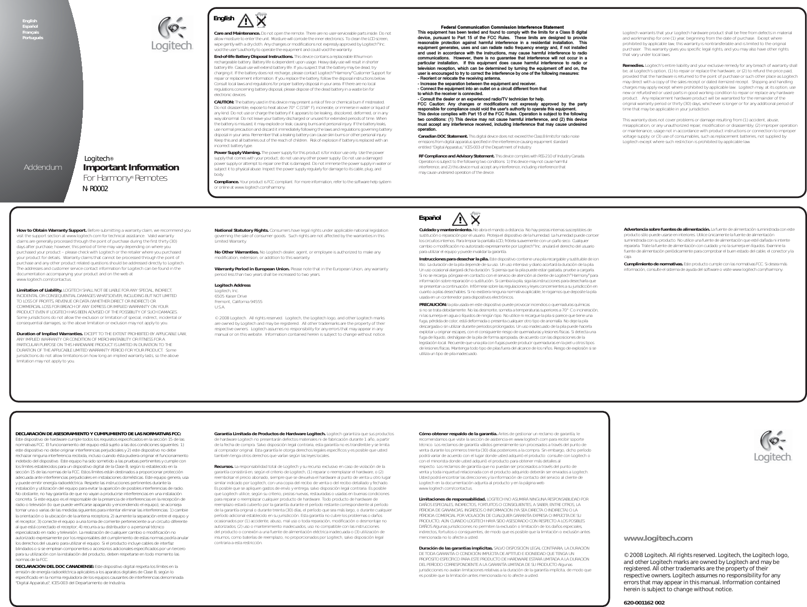 English !Care and Maintenance. Do not open the remote. There are no user-serviceable parts inside. Do not allow moisture to enter the unit. Moisture will corrode the inner electronics. To clean the LCD screen, wipe gently with a dry cloth. Any changes or modifications not expressly approved by Logitech® Inc. void the user’s authority to operate the equipment and could void the warranty.End-of-life Battery Disposal Instructions. This device contains a replaceable lithium-ion rechargeable battery. Battery life is dependent upon usage. Heavy daily use will result in shorter battery life. Casual use will extend battery life. If you suspect that the battery may be dead, try charging it. If the battery does not recharge, please contact Logitech® Harmony® Customer Support for repair or replacement information. If you replace the battery, follow the disposal instructions below. Consult local laws and regulations for proper battery disposal in your area. If there are no local regulations concerning battery disposal, please dispose of the dead battery in a waste bin for electronic devices.CAUTION: The battery used in this device may present a risk of fire or chemical burn if mistreated. Do not disassemble, expose to heat above 70° C (158° F), incinerate, or immerse in water or liquid of any kind. Do not use or charge the battery if it appears to be leaking, discolored, deformed, or in any way abnormal. Do not leave your battery discharged or unused for extended periods of time. When the battery is misused, it may explode or leak, causing burns and personal injury. If the battery leaks, use normal precaution and discard it immediately following the laws and regulations governing battery disposal in your area. Remember that a leaking battery can cause skin burns or other personal injury. Keep this and all batteries out of the reach of children.  Risk of explosion if battery is replaced with an incorrect battery type.Power Supply Warning. The power supply for this product is for indoor use only. Use the power supply that comes with your product; do not use any other power supply. Do not use a damaged power supply or attempt to repair one that is damaged. Do not immerse the power supply in water or subject it to physical abuse. Inspect the power supply regularly for damage to its cable, plug, and body.Compliance. Your product is FCC compliant. For more information, refer to the software help system or online at www.logitech.com/harmony.www.logitech.com© 2008 Logitech. All rights reserved. Logitech, the Logitech logo, and other Logitech marks are owned by Logitech and may be registered. All other trademarks are the property of their respective owners. Logitech assumes no responsibility for any errors that may appear in this manual. Information contained herein is subject to change without notice.620-001162 002FCC Compliance and Advisory Statement. This hardware device complies with Part 15 of the FCC Rules. Operation is subject to the following two conditions: 1) this device may not cause harmful interference, and 2) this device must accept any interference received, including interference that may cause undesired operation. This equipment has been tested and found to comply with the limits for a Class B digital device, pursuant to Part 15 of the FCC Rules. These limits are designed to provide reasonable protection against harmful interference in a residential installation. This equipment generates, uses, and can radiate radio frequency energy and, if not installed or used in accordance with the instructions, may cause harmful interference to radio communications. However, there is no guarantee that interference will not occur in a particular installation. If this equipment does cause harmful interference to radio or television reception, which can be determined by turning the equipment off and on, the user is encouraged to try to correct the interference by one or more of the following measures: 1) reorient or relocate the receiving antenna; 2) increase the separation between the equipment and the receiver; 3) connect the equipment to an outlet on a circuit different from that to which the receiver is connected; 4) consult the dealer or an experienced radio/TV technician for help. Any changes or modifications not expressly approved by the party responsible for compliance could void the user&apos;s authority to operate the equipment. Where shielded interface cables have been provided with the product or specified additional components or accessories elsewhere defined to be used with the installation of the product, they must be used in order to ensure compliance with FCC regulations.Canadian DOC Statement. This digital device does not exceed the Class B limits for radio noise emissions from digital apparatus specified in the interference-causing equipment standard entitled “Digital Apparatus,” ICES-003 of the Department of Industry.RF Compliance and Advisory Statement. This device complies with RSS-210 of Industry Canada.  Operation is subject to the following two conditions: 1) this device may not cause harmful interference, and 2) this device must accept any interference, including interference that may cause undesired operation of the device. Logitech warrants that your Logitech hardware product shall be free from defects in material and workmanship for one (1) year, beginning from the date of purchase.  Except where prohibited by applicable law, this warranty is nontransferable and is limited to the original purchaser.  This warranty gives you specific legal rights, and you may also have other rights that vary under local laws.Remedies. Logitech’s entire liability and your exclusive remedy for any breach of warranty shall be, at Logitech’s option, (1) to repair or replace the hardware, or (2) to refund the price paid, provided that the hardware is returned to the point of purchase or such other place as Logitech may direct with a copy of the sales receipt or dated itemized receipt.  Shipping and handling charges may apply except where prohibited by applicable law.  Logitech may, at its option, use new or refurbished or used parts in good working condition to repair or replace any hardware product.   Any replacement hardware product will be warranted for the remainder of the original warranty period or thirty (30) days, whichever is longer or for any additional period of time that may be applicable in your jurisdiction.This warranty does not cover problems or damage resulting from (1) accident, abuse, misapplication, or any unauthorized repair, modification or disassembly; (2) improper operation or maintenance, usage not in accordance with product instructions or connection to improper voltage supply; or (3) use of consumables, such as replacement batteries, not supplied by Logitech except where such restriction is prohibited by applicable law.How to Obtain Warranty Support. Before submitting a warranty claim, we recommend you visit the support section at www.logitech.com for technical assistance.  Valid warranty claims are generally processed through the point of purchase during the first thirty (30) days after purchase; however, this period of time may vary depending on where you purchased your product – please check with Logitech or the retailer where you purchased your product for details.  Warranty claims that cannot be processed through the point of purchase and any other product related questions should be addressed directly to Logitech.  The addresses and customer service contact information for Logitech can be found in the documentation accompanying your product and on the web at www.logitech.com/contactus.Limitation of Liability. LOGITECH SHALL NOT BE LIABLE FOR ANY SPECIAL, INDIRECT, INCIDENTAL OR CONSEQUENTIAL DAMAGES WHATSOEVER, INCLUDING BUT NOT LIMITED TO LOSS OF PROFITS, REVENUE OR DATA (WHETHER DIRECT OR INDIRECT) OR COMMERCIAL LOSS FOR BREACH OF ANY EXPRESS OR IMPLIED WARRANTY ON YOUR PRODUCT EVEN IF LOGITECH HAS BEEN ADVISED OF THE POSSIBILITY OF SUCH DAMAGES.  Some jurisdictions do not allow the exclusion or limitation of special, indirect, incidental or consequential damages, so the above limitation or exclusion may not apply to you.Duration of Implied Warranties. EXCEPT TO THE EXTENT PROHIBITED BY APPLICABLE LAW, ANY IMPLIED WARRANTY OR CONDITION OF MERCHANTABILITY OR FITNESS FOR A PARTICULAR PURPOSE ON THIS HARDWARE PRODUCT IS LIMITED IN DURATION TO THE DURATION OF THE APPLICABLE LIMITED WARRANTY PERIOD FOR YOUR PRODUCT.  Some jurisdictions do not allow limitations on how long an implied warranty lasts, so the above limitation may not apply to you.National Statutory Rights. Consumers have legal rights under applicable national legislation governing the sale of consumer goods.  Such rights are not affected by the warranties in this Limited Warranty.No Other Warranties. No Logitech dealer, agent, or employee is authorized to make any modification, extension, or addition to this warranty.Warranty Period in European Union. Please note that in the European Union, any warranty period less than two years shall be increased to two years.Logitech AddressLogitech, Inc.6505 Kaiser DriveFremont, California 94555U.S.A.© 2008 Logitech.  All rights reserved.  Logitech, the Logitech logo, and other Logitech marks are owned by Logitech and may be registered.  All other trademarks are the property of their respective owners.  Logitech assumes no responsibility for any errors that may appear in any manual or on this website.  Information contained herein is subject to change without notice.!EspañolCuidado y mantenimiento. No abra el mando a distancia. No hay piezas internas susceptibles de sustitución o reparación por el usuario. Proteja el dispositivo de la humedad. La humedad puede corroer los circuitos internos. Para limpiar la pantalla LCD, frótela suavemente con un paño seco. Cualquier cambio o modificación no autorizado expresamente por Logitech® Inc. anulará el derecho del usuario  para utilizar el equipo y puede invalidar la garantía.Instrucciones para desechar la pila. Este dispositivo contiene una pila recargable y sustituible de ion litio. La duración de la pila depende de su uso. Un uso intensivo y diario acortará la duración de la pila. Un uso ocasional alargará dicha duración. Si piensa que la pila puede estar gastada, pruebe a cargarla. Si no se recarga, póngase en contacto con el servicio de atención al cliente de Logitech® Harmony® para información sobre reparación o sustitución. Si cambia la pila, siga las instrucciones para desecharla que se presentan a continuación. Infórmese sobre las regulaciones y leyes concernientes a su jurisdicción en cuanto a pilas desechables. Si no existiera ninguna normativa aplicable, le rogamos que deposite la pila usada en un contenedor para dispositivos electrónicos.PRECAUCIÓN: la pila usada en este dispositivo puede provocar incendios o quemaduras químicas si no se trata debidamente. No las desmonte, someta a temperaturas superiores a 70° C o incineración, ni las sumerja en agua o líquidos de ningún tipo. No utilice ni recargue la pila si parece que tiene una fuga, pérdida de color, está deformada o presenta cualquier otro tipo de anomalía. No deje la pila descargada o sin utilizar durante periodos prolongados. Un uso inadecuado de la pila puede hacerla explotar u originar escapes, con el consiguiente riesgo de quemaduras y lesiones físicas. Si detecta una fuga de líquido, deshágase de la pila de forma apropiada, de acuerdo con las disposiciones de la legislación local. Recuerde que una pila con fugas puede producir quemaduras en la piel u otros tipos de lesiones físicas. Mantenga todo tipo de pilas fuera del alcance de los niños. Riesgo de explosión si se utiliza un tipo de pila inadecuado.Advertencia sobre fuentes de alimentación. La fuente de alimentación suministrada con este producto sólo puede usarse en interiores. Utilice únicamente la fuente de alimentación suministrada con su producto. No utilice una fuente de alimentación que esté dañada ni intente repararla. Trate la fuente de alimentación con cuidado y no la sumerja en líquidos. Examine la fuente de alimentación periódicamente para comprobar el buen estado del cable, el conector y la caja. Cumplimiento de normativas. Este producto cumple con las normativas FCC. Si desea más información, consulte el sistema de ayuda del software o visite www.logitech.com/harmony.DECLARACIÓN DE ASESORAMIENTO Y CUMPLIMIENTO DE LAS NORMATIVAS FCC: Este dispositivo de hardware cumple todos los requisitos especificados en la sección 15 de las normativas FCC. El funcionamiento del equipo está sujeto a las dos condiciones siguientes: 1) este dispositivo no debe originar interferencias perjudiciales y 2) este dispositivo no debe rechazar ninguna interferencia recibida, incluso cuando ésta pudiera originar el funcionamiento indebido del dispositivo. Este equipo ha sido sometido a las pruebas pertinentes y cumple con los límites establecidos para un dispositivo digital de la Clase B, según lo establecido en la sección 15 de las normas de la FCC. Estos límites están destinados a proporcionar protección adecuada ante interferencias perjudiciales en instalaciones domésticas. Este equipo genera, usa y puede emitir energía radioeléctrica. Respete las instrucciones pertinentes durante la instalación y utilización del equipo para evitar la aparición de posibles interferencias de radio. No obstante, no hay garantía de que no vayan a producirse interferencias en una instalación concreta. Si este equipo es el responsable de la presencia de interferencias en la recepción de radio o televisión (lo que puede verificarse apagando y encendiendo el equipo), se aconseja tomar una o varias de las medidas siguientes para intentar eliminar las interferencias: 1) cambie la orientación o la ubicación de la antena receptora; 2) aumente la separación entre el equipo y el receptor; 3) conecte el equipo a una toma de corriente perteneciente a un circuito diferente al que está conectado el receptor; 4) recurra a su distribuidor o a personal técnico especializado en radio y televisión. La realización de cualquier cambio o modificación no autorizado expresamente por los responsables del cumplimiento de estas normas podría anular los derechos del usuario para utilizar el equipo. Si el producto incluye cables de interfaz blindados o si se emplean componentes o accesorios adicionales especificados por un tercero para su utilización con la instalación del producto, deben respetarse en todo momento las normas de la FCC.DECLARACIÓN DEL DOC CANADIENSE: Este dispositivo digital respeta los límites en la emisión de energía radioeléctrica aplicables a los aparatos digitales de Clase B, según lo especificado en la norma reguladora de los equipos causantes de interferencias denominada &quot;Digital Apparatus&quot;, ICES-003 del Departamento de Industria. Garantía Limitada de Productos de Hardware Logitech. Logitech garantiza que sus productos de hardware Logitech no presentarán defectos materiales ni de fabricación durante 1 año, a partir de la fecha de compra. Salvo disposición legal contraria, esta garantía no es transferible y se limita al comprador original. Esta garantía le otorga derechos legales específicos y es posible que usted también tenga otros derechos que varían según las leyes locales.Recursos. La responsabilidad total de Logitech y su recurso exclusivo en caso de violación de la garantía consistirá en, según el criterio de Logitech, (1) reparar o reemplazar el hardware, o (2) reembolsar el precio abonado, siempre que se devuelva el hardware al punto de venta u otro lugar similar indicado por Logitech, con una copia del recibo de venta o del recibo detallado y fechado. Es posible que se apliquen gastos de envío y entrega, salvo disposición legal contraria. Es posible que Logitech utilice, según su criterio, piezas nuevas, restauradas o usadas en buenas condiciones para reparar o reemplazar cualquier producto de hardware. Todo producto de hardware de reemplazo estará cubierto por la garantía durante el período restante correspondiente al período de la garantía original o durante treinta (30) días, el período que sea más largo, o durante cualquier período adicional establecido en su jurisdicción. Esta garantía no cubre los problemas o daños ocasionados por (1) accidente, abuso, mal uso o toda reparación, modificación o desmontaje no autorizados; (2) uso o mantenimiento inadecuados, uso no compatible con las instrucciones del producto o conexión a una fuente de alimentación eléctrica inadecuada o (3) utilización de insumos, como baterías de reemplazo, no proporcionados por Logitech, salvo disposición legal contraria a esta restricción.Cómo obtener respaldo de la garantía. Antes de gestionar un reclamo de garantía, le recomendamos que visite la sección de asistencia en www.logitech.com para recibir soporte técnico. Los reclamos de garantía válidos generalmente son procesados a través del punto de venta durante los primeros treinta (30) días posteriores a la compra. Sin embargo, dicho período podrá variar de acuerdo con el lugar donde usted adquirió el producto: consulte con Logitech o con el minorista donde usted adquirió el producto para obtener más detalles al respecto. Los reclamos de garantía que no puedan ser procesados a través del punto de venta y toda inquietud relacionada con el producto adquirido deberán ser enviados a Logitech. Usted podrá encontrar las direcciones y la información de contacto del servicio al cliente de Logitech en la documentación adjunta al producto y en la página web www.logitech.com/contactus.Limitaciones de responsabilidad. LOGITECH NO ASUMIRÁ NINGUNA RESPONSABILIDAD POR DAÑOS ESPECIALES, INDIRECTOS, FORTUITOS O CONSIGUIENTES, A SABER, ENTRE OTROS, LA PÉRDIDA DE GANANCIAS, INGRESOS O INFORMACIÓN (YA SEA DIRECTA O INDIRECTA) O LA PÉRDIDA COMERCIAL POR VIOLACIÓN DE CUALQUIER GARANTÍA EXPRESA O IMPLÍCITA DE SU PRODUCTO, AÚN CUANDO LOGITECH HAYA SIDO ASESORADO CON RESPECTO A LOS POSIBLES DAÑOS Algunas jurisdicciones no permiten la exclusión o limitación de los daños especiales, indirectos, fortuitos o consiguientes, de modo que es posible que la limitación o exclusión antes mencionada no lo afecte a usted.Duración de las garantías implícitas. SALVO DISPOSICIÓN LEGAL CONTRARIA, LA DURACIÓN DE TODA GARANTÍA O CONDICIÓN IMPLÍCITA DE APTITUD E IDONEIDAD QUE TENGA UN PROPÓSITO ESPECÍFICO PARA ESTE PRODUCTO DE HARDWARE ESTARÁ LIMITADA A LA DURACIÓN DEL PERÍODO CORRESPONDIENTE A LA GARANTÍA LIMITADA DE SU PRODUCTO Algunas jurisdicciones no avalan limitaciones relativas a la duración de la garantía implícita, de modo que es posible que la limitación antes mencionada no lo afecte a usted.Important Information For Harmony® RemotesLogitech®AddendumEnglish     Español Français   Português Federal Communication Commission Interference Statement This equipment has been tested and found to comply with the limits for a Class B digitaldevice, pursuant to Part 15 of the FCC Rules.  These limits are designed to provide reasonable protection against harmful interference in a residential installation.  This equipment generates, uses and can radiate radio frequency energy and, if not installed and used in accordance with the instructions, may cause harmful interference to radio communications.  However, there is no guarantee that interference will not occur in a particular installation.  If this equipment does cause harmful interference to radio or television reception, which can be determined by turning the equipment off and on, the user is encouraged to try to correct the interference by one of the following measures: - Reorient or relocate the receiving antenna. - Increase the separation between the equipment and receiver. - Connect the equipment into an outlet on a circuit different from that to which the receiver is connected. - Consult the dealer or an experienced radio/TV technician for help. FCC Caution: Any changes or modifications not expressly approved by the partyresponsible for compliance could void the user&apos;s authority to operate this equipment. This device complies with Part 15 of the FCC Rules. Operation is subject to the following two conditions: (1) This device may not cause harmful interference, and (2) this device must accept any interference received, including interference that may cause undesired operation. N-R0002