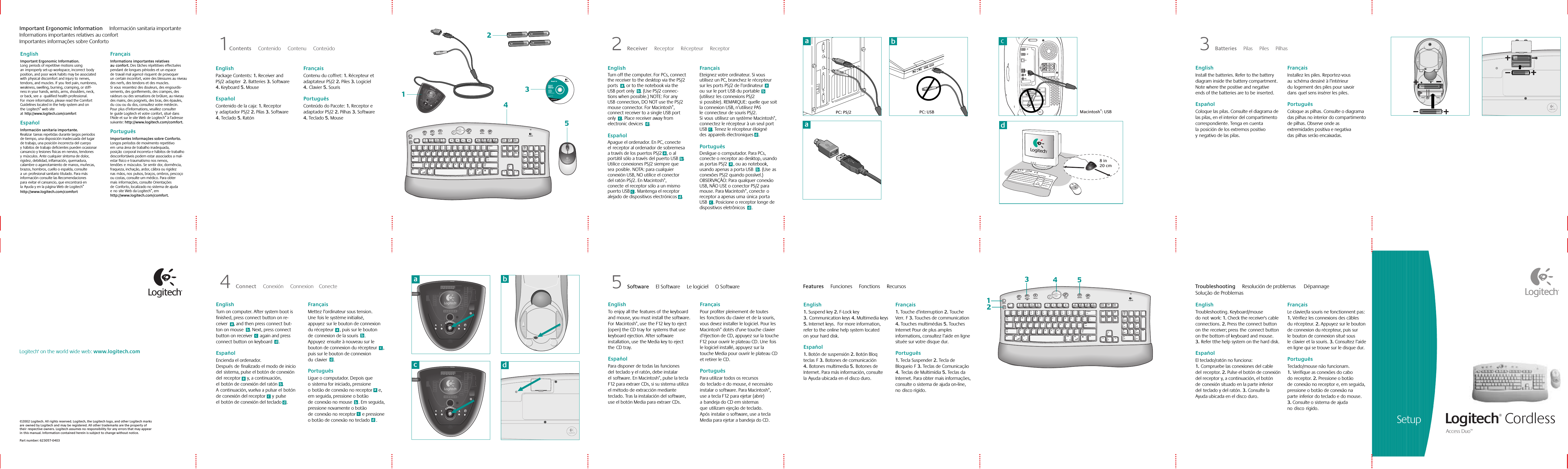 Setup Logitech® Cordless Access Duo™ ©2002 Logitech. All rights reserved. Logitech, the Logitech logo, and other Logitech marks areowned by Logitech and may be registered. All other trademarks are the property of theirrespective owners. Logitech assumes no responsibility for any errors that may appear inthis manual. Information contained herein is subject to change without notice. Part number: 623057-0403Logitech® on the world wide web: www.logitech.com5 Software     El Software     Le logiciel     O Software Features     Funciones     Fonctions     Recursos Troubleshooting     Resolución de problemas      Dépannage    Solução de Problemas English  Toenjoy all thefeatures ofthe keyboard and mouse, you must install the software. ForMacintosh®, usethe F12 key to eject (open) the CD tray forsystems that use keyboard ejection. After software installation, usethe Media key to eject theCD tray.    Español  Para disponer de todas las funciones delteclado y el ratón, debe instalar elsoftware. En Macintosh®, pulse la tecla F12 para extraer CDs, si su sistema utiliza el método de extracción mediante teclado. Tras la instalación del software, use el botón Media para extraer CDs.    Français  Pour profiter pleinement de toutes lesfonctions du clavier et de la souris, vous devez installer le logiciel. Pour les Macintosh® dotés d’une touche clavier d’éjection de CD, appuyez sur la touche F12 pour ouvrir le plateau CD. Unefois le logiciel installé, appuyez sur la touche Media pour ouvrir le plateau CD et retirer le CD.    Português  Para utilizar todos os recursos doteclado e do mouse, é necessário instalar o software. Para Macintosh®, use a tecla F12 para ejetar (abrir) abandeja do CD em sistemas queutilizam ejeção de teclado. Apósinstalar o software, use a tecla Media para ejetar a bandeja do CD.English  1. Suspend key 2. F-Lock key 3.Communication keys 4. Multimedia keys 5. Internet keys.  For more information, refer to the online help system located onyour hard disk.     Español  1. Botón de suspensión 2. Botón Bloq teclasF 3.Botones de comunicación 4.Botones multimedia 5.Botones de Internet. Para más información, consulte laAyuda ubicada en el disco duro.     Français  1. Touche d’interruption 2. Touche Verr.F 3. Touches de communication 4. Touches multimédias 5. Touches Internet Pour de plus amples informations, consultez l’aide en ligne située sur votre disque dur.     Português  1. Tecla Suspender 2. Tecla de BloqueioF 3. Teclas de Comunicação 4.Teclas de Multimídia 5. Teclas da Internet. Para obter mais informações, consulte o sistema de ajuda on-line, nodisco rígido.     English  Troubleshooting. Keyboard/mouse donotwork: 1. Check the receiver&apos;s cable connections. 2. Press the connect button onthereceiver; presstheconnect button on the bottom of keyboard and mouse. 3.Refer tthe help system on the hard disk.     Español  El teclado/ratón no funciona: 1.Compruebe las conexiones del cable delreceptor. 2. Pulse el botón de conexión del receptor y, a continuación, el botón deconexión situado en la parte inferior delteclado y del ratón. 3. Consulte la Ayuda ubicada en el disco duro.     Français  Le clavier/la souris ne fonctionnent pas: 1. Vérifiez les connexions des câbles durécepteur. 2. Appuyez sur le bouton de connexion du récepteur, puis sur lebouton de connexion situé sous leclavier et la souris. 3. Consultez l’aide en ligne qui se trouve sur le disque dur.     Português  Teclado/mouse não funcionam. 1.Verifique as conexões do cabo doreceptor. 2. Pressione o botão deconexão no receptor e, em seguida, pressione o botão de conexão na parteinferior do teclado e do mouse. 3. Consulte o sistema de ajuda nodiscorígido.4 Connect     Conexión     Connexion    Conecte aabcPC: USBPC: PS/2 Macintosh®: USB1Contents     Contenido     Contenu     Conteúdo  2 Receiver     Receptor     Récepteur     Receptor 3 Batteries     Pilas     Piles     Pilhas iTouch™ 1.6For Microsoft® Windows® 95Windows® 98Windows NT® 4.0Windows® 2000Installation:Insert CD intoCD-ROM driveand followon-screen instructions.Part #:   601691-0902Pat. Pend.www.logitech.comLogitech12354SuspendE-MailMessager/SMSWebcam2@1!3#4$5%6^7&amp;8*9(0)_—=+BackspaceOP[{]}L;:&apos;&quot;|\UIKJRTYFGHQW EASDCapsLockTabShiftZXCtrl Alt /CVBMN,&lt;&gt;.Alt Gr/?ShiftCtrlNumLock/*–+EnterHome Pg Up987654End Pg Dn321Ins0Del.Media My Home SearchEscNew Reply Forward Send My Com My Doc My Pic My MusicScrollLockPauseBreakSys RqPrt ScrF1 F2 F3 F4F5 F6 F7 F8F9F10F11F12Delete End PageDownInsert Home PageUpEnteralt option alt optiond8 in20 cmacbdSuspendE-Mail Messager/SMSWebcam2@1!3#4$5%6^7&amp;8*9(0)_—=+BackspaceOP[{]}L;:&apos;&quot;|\UIKJRTYFGHQW EASDCapsLockTabShiftZXCtrl Alt /CVBMN,&lt;&gt;.Alt Gr/?ShiftCtrlNumLock/*–+EnterHome Pg Up987654End Pg Dn321Ins0Del.Media My Home SearchEscNew Reply Forward Send My Com My Doc My Pic My MusicScrollLockPauseBreakSys RqPrt ScrF1 F2 F3 F4F5F6F7F8F9F10F11F12Delete End PageDownInsert Home PageUpEnteralt option alt option14253Important Ergonomic Information     Información sanitaria importanteInformations importantes relatives au confort    Importantes informações sobre ConfortoEnglish  Important Ergonomic Information. Longperiods of repetitive motions using animproperly set-up workspace, incorrectbody position, and poor work habits may be associated withphysical discomfort and injury tonerves, tendons, and muscles. Ifyoufeel pain, numbness, weakness, swelling, burning, cramping, or stiff-ness in your hands, wrists, arms, shoulders, neck, or back, seea qualified health professional. Formore information, please read the Comfort Guidelines located in the help system and on theLogitech® web site athttp://www.logitech.com/comfortEspañol  Información sanitaria importante. Realizartareas repetidas durante largos periodos de tiempo, una disposición inadecuada del lugar de trabajo, una posición incorrecta del cuerpo yhábitos de trabajo deficientes pueden ocasionar cansancio y lesiones físicas en nervios, tendones ymúsculos. Ante cualquier síntoma de dolor, rigidez, debilidad, inflamación, quemadura, calambre o agarrotamiento de manos, muñecas, brazos, hombros, cuello o espalda, consulte aunprofesional sanitario titulado. Para más información consulte las Recomendaciones paraevitar el cansancio, que encontrará en laAyuda y en la página Web de Logitech® http://www.logitech.com/comfortFrançais  Informations importantes relatives auconfort. Des tâches répétitives effectuées pendant de longues périodes et un espace detravail mal agencé risquent de provoquer uncertain inconfort, voire des blessures au niveau des nerfs, des tendons et des muscles. Sivousressentez des douleurs, des engourdis-sements, des gonflements, des crampes, des raideurs ou des sensations de brûlure, au niveau des mains, des poignets, des bras, des épaules, ducou ou du dos, consultez votre médecin. Pourplus d’informations, veuillez consulter leguide Logitech et votre confort, situé dans l&apos;Aide et sur le site Web de Logitech® à l’adresse suivante: http://www.logitech.com/comfort.Português  Importantes Informações sobre Conforto. Longos períodos de movimento repetitivo emuma área de trabalho inadequada, posiçãocorporal incorreta e hábitos de trabalho desconfortáveis podem estar associados a mal-estar físico e traumatismo nos nervos, tendõesemúsculos. Se sentir dor, dormência, fraqueza, inchação, ardor, cãibra ou rigidez nasmãos, nospulsos, braços, ombros, pescoço ou costas, consulte um médico. Para obter maisinformações, consulte Orientações deConforto, localizado no sistema de ajuda enosite Web da Logitech®, em http://www.logitech.com/comfort.English  Package Contents: 1. Receiver and PS/2 adapter  2. Batteries 3. Software  4. Keyboard 5. Mouse   Español  Contenido de la caja: 1. Receptor yadaptador PS/2 2. Pilas 3. Software 4. Teclado 5. RatónFrançais  Contenu du coffret: 1. Récepteur et adaptateur PS/2 2. Piles 3. Logiciel 4.Clavier 5. SourisPortuguês  Conteúdo do Pacote: 1. Receptor e adaptador PS/2 2. Pilhas 3. Software 4. Teclado 5. MouseEnglish  Turn off the computer. For PCs, connect the receiver to the desktop via the PS/2 ports     , or to the notebook via the USB port only     . (Use PS/2 connec-tions when possible.) NOTE: For any USBconnection, DO NOT use the PS/2 mouse connector. For Macintosh®, connect receiver to a single USB port only     . Place receiver away from electronic devices     .   Español  Apague el ordenador. En PC, conecte elreceptor al ordenador de sobremesa a través de los puertos PS/2, o al portátil sólo a través del puerto USB. Utilice conexiones PS/2 siempre que seaposible. NOTA: para cualquier conexión USB, NO utilice el conector del ratón PS/2. En Macintosh®, conecteel receptor sólo a un mismo puerto USB. Mantenga el receptor alejado de dispositivos electrónicos.   Français  Eteignez votre ordinateur. Si vous utilisez un PC, branchez le récepteur sur les ports PS/2 de l’ordinateur ousur le port USB du portable (utilisezles connexions PS/2 sipossible). REMARQUE: quelle que soit la connexion USB, n’utilisez PAS leconnecteur de souris PS/2. Sivousutilisez un système Macintosh®, connectez le récepteur à un seul port USB. Tenez le récepteur éloigné desappareils électroniques.   Português  Desligue o computador. Para PCs, conecte o receptor ao desktop, usando as portas PS/2 , ou ao notebook, usando apenas a porta USB . (Useas conexões PS/2 quando possível.) OBSERVAÇÃO: Para qualquer conexão USB, NÃO USE o conector PS/2 para mouse. Para Macintosh®, conecteo receptor a apenas umaúnicaporta USB . Posicione o receptor longe de dispositivos eletrônicos.English  Install the batteries. Refer to the battery diagram inside the battery compartment. Note where the positive and negative ends of the batteries are to beinserted.    Español  Coloque las pilas. Consulte el diagrama de las pilas, en el interior del compartimento correspondiente. Tenga en cuenta laposición de los extremos positivo ynegativo de las pilas.    Français  Installez les piles. Reportez-vous auschéma dessiné à l’intérieur dulogement des piles pour savoir dansquel sens insérer les piles.    Português  Coloque as pilhas. Consulte o diagrama das pilhas no interior do compartimento de pilhas. Observe onde as extremidades positiva e negativa daspilhas serão encaixadas.English  Turn on computer. After system boot is finished, press connect button on re-ceiver     , and then press connect but-ton on mouse     . Next, press connect button on receiver      again and press connect button on keyboard     .     Español  Encienda el ordenador. Despuésdefinalizado el modo de inicio delsistema, pulse el botón de conexión delreceptory, a continuación, elbotón de conexión del ratón. Acontinuación, vuelva a pulsar elbotón de conexión del receptorypulse elbotón de conexión del teclado.     Français  Mettez l’ordinateur sous tension. Unefois le système initialisé, appuyezsur le bouton de connexion du récepteur , puis sur le bouton deconnexion de la souris . Appuyezensuite à nouveau sur le bouton de connexion du récepteur , puis sur le bouton de connexion duclavier .     Português  Ligue o computador. Depois que osistema for iniciado, pressione obotão de conexão no receptor e, em seguida, pressione o botão deconexão no mouse . Em seguida, pressione novamente o botão deconexão no receptore pressione o botão de conexão no teclado .bdacbdacbdacbdacbdacbdacbdacbdac