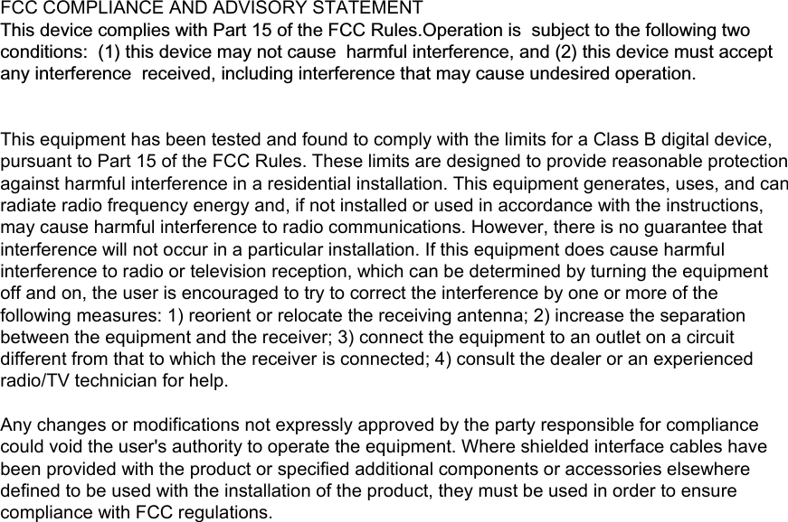 FCC COMPLIANCE AND ADVISORY STATEMENT This device complies with Part 15 of the FCC Rules.Operation issubject to the following two conditions:  (1) this device may not causeharmful interference, and (2) this device must accept any interferencereceived, including interference that may cause undesired operation. This equipment has been tested and found to comply with the limits for a Class B digital device, pursuant to Part 15 of the FCC Rules. These limits are designed to provide reasonable protection against harmful interference in a residential installation. This equipment generates, uses, and can radiate radio frequency energy and, if not installed or used in accordance with the instructions, may cause harmful interference to radio communications. However, there is no guarantee that interference will not occur in a particular installation. If this equipment does cause harmful interference to radio or television reception, which can be determined by turning the equipment off and on, the user is encouraged to try to correct the interference by one or more of the following measures: 1) reorient or relocate the receiving antenna; 2) increase the separation between the equipment and the receiver; 3) connect the equipment to an outlet on a circuit different from that to which the receiver is connected; 4) consult the dealer or an experienced radio/TV technician for help.    Any changes or modifications not expressly approved by the party responsible for compliance could void the user&apos;s authority to operate the equipment. Where shielded interface cables have been provided with the product or specified additional components or accessories elsewhere defined to be used with the installation of the product, they must be used in order to ensure compliance with FCC regulations.  