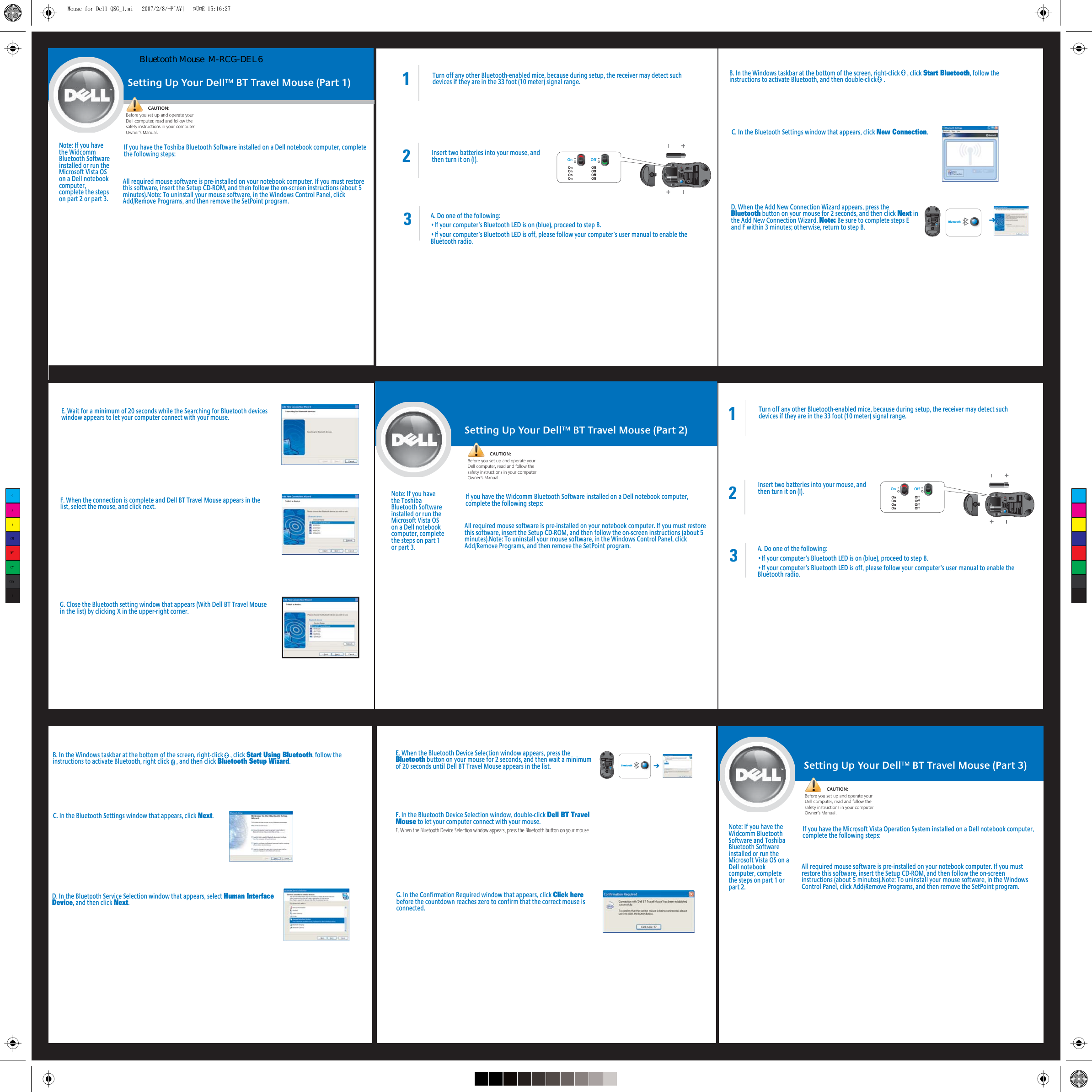 Setting Up Your Dell™ BT Travel Mouse (Part 1)CAUTION:Before you set up and operate your Dell computer, read and follow the safety instructions in your computer Owner’s Manual.Note: If you have the Widcomm Bluetooth Software installed or run the Microsoft Vista OS on a Dell notebook computer, complete the steps on part 2 or part 3.If you have the Toshiba Bluetooth Software installed on a Dell notebook computer, complete the following steps:All required mouse software is pre-installed on your notebook computer. If you must restore this software, insert the Setup CD-ROM, and then follow the on-screen instructions (about 5 minutes).Note: To uninstall your mouse software, in the Windows Control Panel, click Add/Remove Programs, and then remove the SetPoint program.1Turn off any other Bluetooth-enabled mice, because during setup, the receiver may detect such devices if they are in the 33 foot (10 meter) signal range.2Insert two batteries into your mouse, and then turn it on (I).3A. Do one of the following:•If your computer’s Bluetooth LED is on (blue), proceed to step B.•If your computer’s Bluetooth LED is off, please follow your computer’s user manual to enable the Bluetooth radio.E. Wait for a minimum of 20 seconds while the Searching for Bluetooth devices window appears to let your computer connect with your mouse. F. When the connection is complete and Dell BT Travel Mouse appears in the list, select the mouse, and click next.Setting Up Your Dell™ BT Travel Mouse (Part 2)CAUTION:Before you set up and operate your Dell computer, read and follow the safety instructions in your computer Owner’s Manual.Note: If you have the Toshiba Bluetooth Software installed or run the Microsoft Vista OS on a Dell notebook computer, complete the steps on part 1 or part 3.If you have the Widcomm Bluetooth Software installed on a Dell notebook computer, complete the following steps:All required mouse software is pre-installed on your notebook computer. If you must restore this software, insert the Setup CD-ROM, and then follow the on-screen instructions (about 5 minutes).Note: To uninstall your mouse software, in the Windows Control Panel, click Add/Remove Programs, and then remove the SetPoint program.C. In the Bluetooth Settings window that appears, click New Connection.D. When the Add New Connection Wizard appears, press the Bluetooth button on your mouse for 2 seconds, and then click Next in the Add New Connection Wizard. Note: Be sure to complete steps E and F within 3 minutes; otherwise, return to step B.B. In the Windows taskbar at the bottom of the screen, right-click     , click Start Bluetooth, follow the instructions to activate Bluetooth, and then double-click     .C. In the Bluetooth Settings window that appears, click Next.B. In the Windows taskbar at the bottom of the screen, right-click     , click Start Using Bluetooth, follow the instructions to activate Bluetooth, right click     , and then click Bluetooth Setup Wizard.1Turn off any other Bluetooth-enabled mice, because during setup, the receiver may detect such devices if they are in the 33 foot (10 meter) signal range.2Insert two batteries into your mouse, and then turn it on (I).3A. Do one of the following:•If your computer’s Bluetooth LED is on (blue), proceed to step B.•If your computer’s Bluetooth LED is off, please follow your computer’s user manual to enable the Bluetooth radio.E. When the Bluetooth Device Selection window appears, press the Bluetooth button on your mouse for 2 seconds, and then wait a minimum of 20 seconds until Dell BT Travel Mouse appears in the list.D. In the Bluetooth Service Selection window that appears, select Human Interface Device, and then click Next.F. In the Bluetooth Device Selection window, double-click Dell BT Travel Mouse to let your computer connect with your mouse. E. When the Bluetooth Device Selection window appears, press the Bluetooth button on your mouse G. In the Confirmation Required window that appears, click Click here before the countdown reaches zero to confirm that the correct mouse is connected.G. Close the Bluetooth setting window that appears (With Dell BT Travel Mouse in the list) by clicking X in the upper-right corner.Setting Up Your Dell™ BT Travel Mouse (Part 3)CAUTION:Before you set up and operate your Dell computer, read and follow the safety instructions in your computer Owner’s Manual.Note: If you have the Widcomm Bluetooth Software and Toshiba Bluetooth Software installed or run the Microsoft Vista OS on a Dell notebook computer, complete the steps on part 1 or part 2.If you have the Microsoft Vista Operation System installed on a Dell notebook computer, complete the following steps:All required mouse software is pre-installed on your notebook computer. If you must restore this software, insert the Setup CD-ROM, and then follow the on-screen instructions (about 5 minutes).Note: To uninstall your mouse software, in the Windows Control Panel, click Add/Remove Programs, and then remove the SetPoint program.On OffOn                      OffOn                      OffOn                      OffOn                      OffOn OffOn                      OffOn                      OffOn                      OffOn                      OffBluetoothBluetoothCMYCMMYCYCMYKMouse for Dell QSG_1.ai   2007/2/8/¬P´Á¥|   ¤U¤È 15:16:27Mouse for Dell QSG_1.ai   2007/2/8/¬P´Á¥|   ¤U¤È 15:16:27Bluetooth Mouse  M-RCG-DEL6