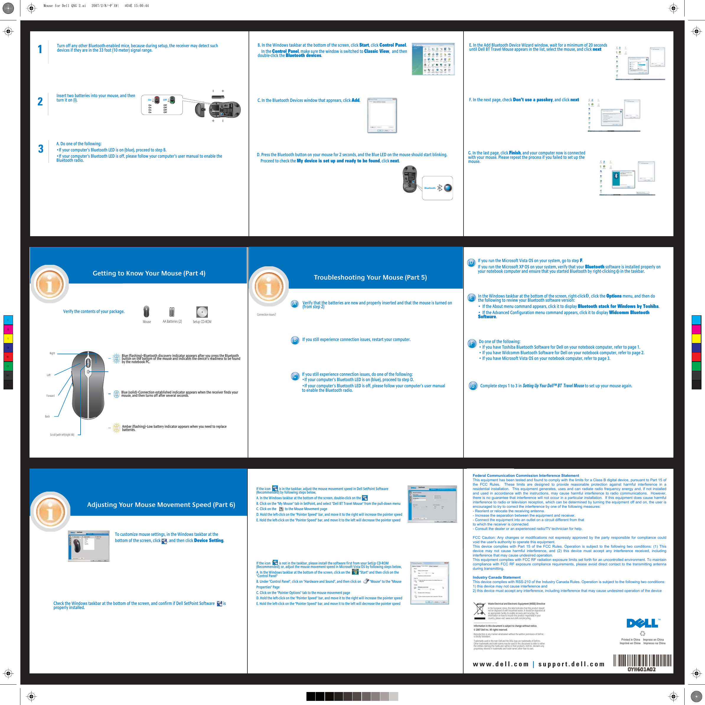 1Turn off any other Bluetooth-enabled mice, because during setup, the receiver may detect such devices if they are in the 33 foot (10 meter) signal range.2Insert two batteries into your mouse, and then turn it on (I).3A. Do one of the following:•If your computer’s Bluetooth LED is on (blue), proceed to step B.•If your computer’s Bluetooth LED is off, please follow your computer’s user manual to enable the Bluetooth radio.C. In the Bluetooth Devices window that apprears, click Add. B. In the Windows taskbar at the bottom of the screen, click Start, click Control Panel.    In the Control Panel, make sure the window is switched to Classic View,  and then double-click the Bluetooth devices.D. Press the Bluetooth button on your mouse for 2 seconds, and the Blue LED on the mouse should start blinking.    Proceed to check the My device is set up and ready to be found, click next.E. In the Add Bluetooth Device Wizard window, wait for a minimum of 20 seconds until Dell BT Travel Mouse appears in the list, select the mouse, and click nextF. In the next page, check Don’t use a passkey, and click nextG. In the last page, click Finish, and your computer now is connected with your mouse. Please repeat the process if you failed to set up the mouse.Getting to Know Your Mouse (Part 4)Verify the contents of your package.Mouse AA Batteries (2) Setup CD-ROMScroll (with left/right tilt)BackRightLeftForwardBlue (flashing)–Bluetooth discovery indicator appears after you press the Bluetooth button on the bottom of the mouse and indicates the device’s readiness to be found by the notebook PC.Blue (solid)–Connection established indicator appears when the receiver finds your mouse, and then turns off after several seconds.Amber (flashing)–Low battery indicator appears when you need to replace batteries.Troubleshooting Your Mouse (Part 5)Connection Issues?Verify that the batteries are new and properly inserted and that the mouse is turned on (from step 2)ABIf you still experience connection issues, restart your computer.CIf you still experience connection issues, do one of the following:•If your computer’s Bluetooth LED is on (blue), proceed to step D.•If your computer’s Bluetooth LED is off, please follow your computer’s user manual to enable the Bluetooth radio.If you run the Microsoft Vista OS on your system, go to step F.If you run the Microsoft XP OS on your system, verify that your Bluetooth software is installed properly on your notebook computer and ensure that you started Bluetooth by right-clicking     in the taskbar.Dwww.dell.com | support.dell.comOn OffOn                      OffOn                      OffOn                      OffOn                      OffBluetoothTo customize mouse settings, in the Windows taskbar at the bottom of the screen, click       , and then click Device Setting. Adjusting Your Mouse Movement Speed (Part 6)Check the Windows taskbar at the bottom of the screen, and confirm if Dell SetPoint Software         is properly installed.If the icon           is in the taskbar, adjust the mouse movement speed in Dell SetPoint Software (Recommended) by following steps below,A. In the Windows taskbar at the bottom of the screen, double-click on the B. Click on the &quot;My Mouse&quot; tab in SetPoint, and select &quot;Dell BT Travel Mouse&quot; from the pull-down menuC. Click on the           to the Mouse Movement pageD. Hold the left-click on the &quot;Pointer Speed&quot; bar, and move it to the right will increase the pointer speedE. Hold the left-click on the &quot;Pointer Speed&quot; bar, and move it to the left will decrease the pointer speed In the Windows taskbar at the bottom of the screen, right-click    , click the Options menu, and then do the following to review your Bluetooth software version:•  If the About menu command appears, click it to display Bluetooth stack for Windows by Toshiba.•  If the Advanced Configuration menu command appears, click it to display Widcomm Bluetooth Software.E  If the icon           is not in the taskbar, please install the software first from your SetUp CD-ROM (Recommended); or, adjust the mouse movement speed in Microsoft Vista OS by following steps below,A. In the Windows taskbar at the bottom of the screen, click on the            &quot;Start&quot; and then click on the &quot;Control Panel&quot;    B. Under &quot;Control Panel&quot;, click on &quot;Hardware and Sound&quot;, and then click on           &quot;Mouse&quot; to the &quot;Mouse Properties&quot; PageC. Click on the &quot;Pointer Options&quot; tab to the mouse movement pageD. Hold the left-click on the &quot;Pointer Speed&quot; bar, and move it to the right will increase the pointer speedE. Hold the left-click on the &quot;Pointer Speed&quot; bar, and move it to the left will decrease the pointer speedDo one of the following:• If you have Toshiba Bluetooth Software for Dell on your notebook computer, refer to page 1.• If you have Widcomm Bluetooth Software for Dell on your notebook computer, refer to page 2.• If you have Microsoft Vista OS on your notebook computer, refer to page 3.FComplete steps 1 to 3 in Setting Up Your Dell™ BT  Travel Mouse to set up your mouse again.GWaste Electrical and Electronic Equipment (WEEE) DirectiveIn the European Union, this label indicates that this product should not be disposed of with household waste. It should be deposited at an appropriate facility to enable recovery and recycling. For information on how to recycle this product responsibly in your country, please visit: www.euro.dell.com/recycling.______________________Information in this document is subject to change without notice.© 2007 Dell Inc. All rights reserved. Reproduction in any manner whatsoever without the written permission of Dell Inc. is strictly forbidden.Trademarks used in this text: Dell and the DELL logo are trademarks of Dell Inc. Other trademarks and trade names may be used inthisdocument to refer to either the entities claiming the marks andnames or their products. Dell Inc. disclaims any proprietary interest intrademarks and trade names other than its own.Printed in China    Impreso en ChinaImprimé en Chine    Impresso na ChinaCMYCMMYCYCMYKMouse for Dell QSG 2.ai   2007/2/8/¬P´Á¥|   ¤U¤È 15:00:44Mouse for Dell QSG 2.ai   2007/2/8/¬P´Á¥|   ¤U¤È 15:00:44Federal Communication Commission Interference StatementThis equipment has been tested and found to comply with the limits for a Class B digital device, pursuant to Part 15 ofthe  FCC  Rules.    These  limits  are  designed  to  provide  reasonable  protection  against  harmful  interference  in  aresidential installation.  This equipment generates, uses and can radiate radio frequency energy and, if not installedand used in accordance with the instructions, may cause harmful interference to radio communications.  However,there is no guarantee that interference will not occur in a particular installation.  If this equipment does cause harmfulinterference to radio or television reception, which can be determined by turning the equipment off and on, the user isencouraged to try to correct the interference by one of the following measures:- Reorient or relocate the receiving antenna.- Increase the separation between the equipment and receiver.- Connect the equipment into an outlet on a circuit different from thatto which the receiver is connected.- Consult the dealer or an experienced radio/TV technician for help.FCC Caution: Any changes or modifications not expressly  approved  by  the  party responsible for compliance couldvoid the user&apos;s authority to operate this equipment.This device complies with  Part  15 of the  FCC  Rules. Operation is  subject  to the following two  conditions:  (1) Thisdevice  may  not  cause  harmful  interference,  and  (2)  this  device  must  accept  any  interference  received,  includinginterference that may cause undesired operation.This equipment complies with FCC RF radiation exposure limits set forth for an uncontrolled environment. To maintaincompliance with FCC RF exposure compliance requirements, please avoid direct contact to the transmitting antennaduring transmitting.Industry Canada StatementThis device complies with RSS-210 of the Industry Canada Rules. Operation is subject to the following two conditions:1) this device may not cause interference and2) this device must accept any interference, including interference that may cause undesired operation of the device