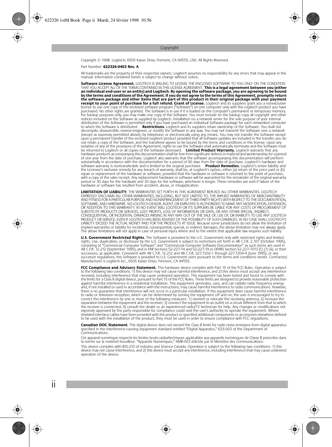  ii Copyright Copyright © 1998. Logitech, 6505 Kaiser Drive, Fremont, CA 94555, USA. All Rights Reserved. Part Number:  622326-0403 Rev. A All trademarks are the property of their respective owners. Logitech assumes no responsibility for any errors that may appear in this manual. Information contained herein is subject to change without notice. Software License Agreement.  LOGITECH IS WILLING TO LICENSE THE ENCLOSED SOFTWARE TO YOU ONLY ON THE CONDITION THAT YOU ACCEPT ALL OF THE TERMS CONTAINED IN THIS LICENSE AGREEMENT.  This is a legal agreement between you (either an individual end-user or an entity) and Logitech. By opening the software package, you are agreeing to be bound by the terms and conditions of the Agreement. If you do not agree to the terms of this Agreement, promptly return the software package and other items that are part of this product in their original package with your payment receipt to your point of purchase for a full refund. Grant of License.  Logitech and its suppliers grant you a nonexclusive license to use one copy of the enclosed software program (“Software”) on one computer only with the Logitech product you have purchased. No other rights are granted. The Software is in use if it is loaded on the computer’s permanent or temporary memory. For backup purposes only, you may make one copy of the Software. You must include on the backup copy all copyright and other notices included on the Software as supplied by Logitech. Installation on a network server for the sole purpose of your internal distribution of the Software is permitted only if you have purchased an individual Software package for each networked computer to which the Software is distributed. Restrictions.  Logitech and its suppliers retain ownership of the Software. You shall not decompile, disassemble, reverse-engineer, or modify the Software in any way. You may not transmit the Software over a network (except as expressly permitted above), by telephone, or electronically using any means. You may not transfer the Software except upon a permanent transfer of the enclosed Logitech product provided that all Software updates are included in the transfer, you do not retain a copy of the Software, and the transferee agrees to be bound by the terms and conditions in this license. Upon any violation of any of the provisions of this Agreement, rights to use the Software shall automatically terminate and the Software must be returned to Logitech or all copies of the Software destroyed. Limited Product Warranty.  Logitech warrants that any hardware products accompanying this documentation shall be free from significant defects in material and workmanship for a period of one year from the date of purchase. Logitech also warrants that the software accompanying this documentation will perform substantially in accordance with the documentation for a period of 90 days from the date of purchase. Logitech’s hardware and software warranty is nontransferable and is limited to the original purchaser. Product Remedies.  Logitech’s entire liability and the Licensee’s exclusive remedy for any breach of warranty, shall be, at Logitech’s option, either (a) return of the price paid or (b) repair or replacement of the hardware or software, provided that the hardware or software is returned to the point of purchase, with a copy of the sales receipt. Any replacement hardware or software will be warranted for the remainder of the original warranty period or 30 days for the hardware and 30 days for the software, whichever is longer. These remedies are void if failure of the hardware or software has resulted from accident, abuse, or misapplication.  LIMITATION OF LIABILITY.  THE WARRANTIES SET FORTH IN THIS AGREEMENT REPLACE ALL OTHER WARRANTIES. LOGITECH EXPRESSLY DISCLAIMS ALL OTHER WARRANTIES, INCLUDING, BUT NOT LIMITED TO, THE IMPLIED WARRANTIES OF MERCHANTABILITY AND FITNESS FOR A PARTICULAR PURPOSE AND NONINFRINGEMENT OF THIRD-PARTY RIGHTS WITH RESPECT TO THE DOCUMENTATION, SOFTWARE, AND HARDWARE. NO LOGITECH DEALER, AGENT, OR EMPLOYEE IS AUTHORIZED TO MAKE ANY MODIFICATION, EXTENSION, OR ADDITION TO THIS WARRANTY. IN NO EVENT WILL LOGITECH OR ITS SUPPLIERS BE LIABLE FOR ANY COSTS OF PROCUREMENT OF SUBSTITUTE PRODUCTS OR SERVICES, LOST PROFITS, LOSS OF INFORMATION OR DATA, OR ANY OTHER SPECIAL, INDIRECT, CONSEQUENTIAL, OR INCIDENTAL DAMAGES ARISING IN ANY WAY OUT OF THE SALE OF, USE OF, OR INABILITY TO USE ANY LOGITECH PRODUCT OR SERVICE, EVEN IF LOGITECH HAS BEEN ADVISED OF THE POSSIBILITY OF SUCH DAMAGES. IN NO CASE SHALL LOGITECH’S LIABILITY EXCEED THE ACTUAL MONEY PAID FOR THE PRODUCTS AT ISSUE. Because some jurisdictions do not allow the limitation of implied warranties or liability for incidental, consequential, special, or indirect damages, the above limitation may not always apply. The above limitations will not apply in case of personal injury where and to the extent that applicable law requires such liability. U.S. Government Restricted Rights.  The Software is provided to the U.S. Government only with restricted rights and limited rights. Use, duplication, or disclosure by the U.S. Government is subject to restrictions set forth in 48 C.F.R. 2.101 (October 1995), consisting of “Commercial Computer Software” and “Commercial Computer Software Documentation” as such terms are used in 48 C.F.R. 12.212 (September 1995), and in FAR Sections 52-227-14 and 52-227-19 or DFARS Section 52.227-7013 (C) (1) (ii), or their successors, as applicable. Consistent with 48 C.F.R. 12.212 and 48 C.F.R. 227.7202-1 through 227.7204-4 (June 1995), or any successor regulations, this Software is provided to U.S. Government users pursuant to the terms and conditions herein. Contractor/Manufacturer is Logitech Inc., 6505 Kaiser Drive, Fremont, CA 94555. FCC Compliance and Advisory Statement.  This hardware device complies with Part 15 of the FCC Rules. Operation is subject to the following two conditions: 1) this device may not cause harmful interference, and 2) this device must accept any interference received, including interference that may cause undesired operation. This equipment has been tested and found to comply with the limits for a Class B digital device, pursuant to Part 15 of the FCC Rules. These limits are designed to provide reasonable protection against harmful interference in a residential installation. This equipment generates, uses, and can radiate radio frequency energy and, if not installed or used in accordance with the instructions, may cause harmful interference to radio communications. However, there is no guarantee that interference will not occur in a particular installation. If this equipment does cause harmful interference to radio or television reception, which can be determined by turning the equipment off and on, the user is encouraged to try to correct the interference by one or more of the following measures: 1) reorient or relocate the receiving antenna; 2) increase the separation between the equipment and the receiver; 3) connect the equipment to an outlet on a circuit different from that to which the receiver is connected; 4) consult the dealer or an experienced radio/TV technician for help. Any changes or modifications not expressly approved by the party responsible for compliance could void the user&apos;s authority to operate the equipment. Where shielded interface cables have been provided with the product or specified additional components or accessories elsewhere defined to be used with the installation of the product, they must be used in order to ensure compliance with FCC regulations. Canadian DOC Statement.  This digital device does not exceed the Class B limits for radio noise emissions from digital apparatus specified in the interference-causing equipment standard entitled “Digital Apparatus,” ICES-003 of the Department of Communications. Cet appareil numérique respecte les limites bruits radioélectriques applicables aux appareils numériques de Classe B prescrites dans la norme sur le matériel brouilleur: “Appareils Numériques,” NMB-003 édictée par le Ministère des Communications.This device complies with RSS-210 of Industry and Science Canada. Operation is subject to the following two conditions: 1) this device may not cause interference, and 2) this device must accept any interference, including interference that may cause undesired operation of the device.  622326 1stM Book  Page ii  Mardi, 24 février 1998  10:56