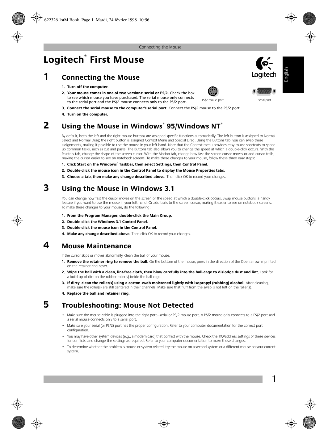  1 Connecting the Mouse English Logitech ®  First Mouse1 Connecting the Mouse 1. Turn off the computer. 2. Your mouse comes in one of two versions: serial or PS/2.  Check the box to see which mouse you have purchased.   The serial mouse only connects to the serial port and the PS/2 mouse connects only to the PS/2 port.  3. Connect the serial mouse to the computer’s serial port.  Connect the PS/2 mouse to the PS/2 port.  4. Turn on the computer.  2 Using the Mouse in Windows ®  95/Windows NT ®   By default, both the left and the right mouse buttons are assigned specific functions automatically. The left button is assigned to Normal Select and Normal Drag; the right button is assigned Context Menu and Special Drag. Using the Buttons tab, you can swap these assignments, making it possible to use the mouse in your left hand. Note that the Context menu provides easy-to-use shortcuts to speed up common tasks, such as cut and paste. The Buttons tab also allows you to change the speed at which a double-click occurs. With the Pointers tab, change the shape of the screen cursor. With the Motion tab, change how fast the screen cursor moves or add cursor trails, making the cursor easier to see on notebook screens. To make these changes to your mouse, follow these three easy steps: 1. Click Start on the Windows ®  Taskbar, then select Settings, then Control Panel.2. Double-click the mouse icon in the Control Panel to display the Mouse Properties tabs.3. Choose a tab, then make any change described above.  Then click OK to record your changes. 3 Using the Mouse in Windows 3.1 You can change how fast the cursor moves on the screen or the speed at which a double-click occurs. Swap mouse buttons, a handy feature if you want to use the mouse in your left hand. Or add trails to the screen cursor, making it easier to see on notebook screens. To make these changes to your mouse, do the following:  1. From the Program Manager, double-click the Main Group. 2. Double-click the Windows 3.1 Control Panel.3. Double-click the mouse icon in the Control Panel.4. Make any change described above.  Then click OK to record your changes. 4 Mouse Maintenance If the cursor skips or moves abnormally, clean the ball of your mouse. 1. Remove the retainer ring to remove the ball.  On the bottom of the mouse, press in the direction of the Open arrow imprinted on the retainer-ring cover.  2. Wipe the ball with a clean, lint-free cloth, then blow carefully into the ball-cage to dislodge dust and lint.  Look for a build-up of dirt on the rubber roller(s) inside the ball-cage.  3. If dirty, clean the roller(s) using a cotton swab moistened lightly with isopropyl (rubbing) alcohol.  After cleaning, make sure the roller(s) are still centered in their channels. Make sure that fluff from the swab is not left on the roller(s). 4. Replace the ball and retainer ring. 5 Troubleshooting: Mouse Not Detected • Make sure the mouse cable is plugged into the right port—serial or PS/2 mouse port. A PS/2 mouse only connects to a PS/2 port and a serial mouse connects only to a serial port.• Make sure your serial (or PS/2) port has the proper configuration. Refer to your computer documentation for the correct port configuration.• You may have other system devices (e.g., a modem card) that conflict with the mouse. Check the IRQ/address settings of these devices for conflicts, and change the settings as required. Refer to your computer documentation to make these changes. • To determine whether the problem is mouse or system related, try the mouse on a second system or a different mouse on your current system. PS/2 mouse port Serial port 622326 1stM Book  Page 1  Mardi, 24 février 1998  10:56