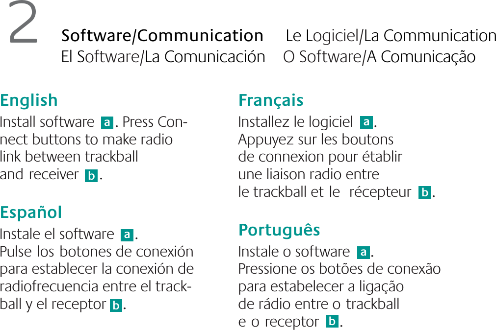 English  Install software     . Press Con-nect buttons to make radio link between trackball andreceiver     .EspañolInstale el software     . Pulselosbotones de conexión para establecer la conexión de radiofrecuencia entre el track-ball y el receptor    .FrançaisInstallez le logiciel     . Appuyez sur les boutons de connexion pour établir une liaison radio entre le trackball etle récepteur     .PortuguêsInstale o software     . Pressione os botões de conexão para estabelecer a ligação de rádio entre otrackball eoreceptor     .ab2Software/Communication     Le Logiciel/La Communication El Software/La Comunicación    O Software/A Comunicaçãoababab