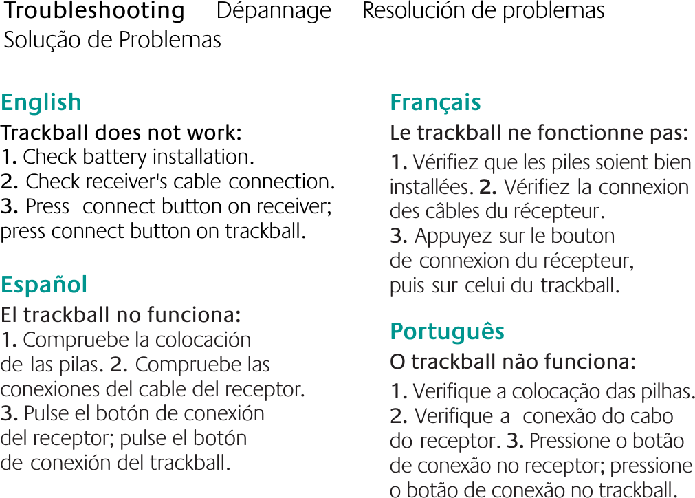 English  Trackball does not work: 1. Check battery installation. 2.Check receiver&apos;s cableconnection.  3.Press connect button on receiver; press connect button on trackball. EspañolEl trackball no funciona: 1. Compruebe la colocación delas pilas. 2.Compruebe las conexiones del cable del receptor. 3. Pulse el botón de conexión del receptor; pulse el botón deconexión del trackball. FrançaisLe trackball ne fonctionne pas: 1. Vérifiez que les piles soient bien installées. 2.Vérifiezlaconnexion des câbles du récepteur. 3.Appuyezsur le bouton deconnexion du récepteur, puissurcelui dutrackball.PortuguêsO trackball não funciona: 1. Verifique a colocação das pilhas. 2.Verifiquea conexão do cabo doreceptor. 3. Pressione o botão de conexão no receptor; pressione o botão de conexão no trackball.Troubleshooting     Dépannage     Resolución de problemas     Solução de Problemas