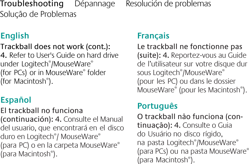 English  Trackball does not work (cont.): 4.Refer to User&apos;s Guide on hard drive underLogitech®/MouseWare® (forPCs)or in MouseWare® folder (forMacintosh®). EspañolEl trackball no funciona (continuación): 4. Consulte el Manual del usuario, queencontrará eneldisco duro en Logitech®/ MouseWare® (paraPC) o en la carpeta MouseWare® (para Macintosh®). FrançaisLe trackball ne fonctionne pas (suite): 4. Reportez-vous au Guide del’utilisateur survotre disque dur sous Logitech®/MouseWare® (pourlesPC) ou dans le dossier MouseWare® (pour les Macintosh®).PortuguêsO trackball não funciona (con-tinuação): 4. Consulte o Guia doUsuário nodiscorígido, napastaLogitech®/MouseWare® (para PCs) ouna pasta MouseWare® (paraMacintosh®).Troubleshooting     Dépannage     Resolución de problemas     Solução de Problemas