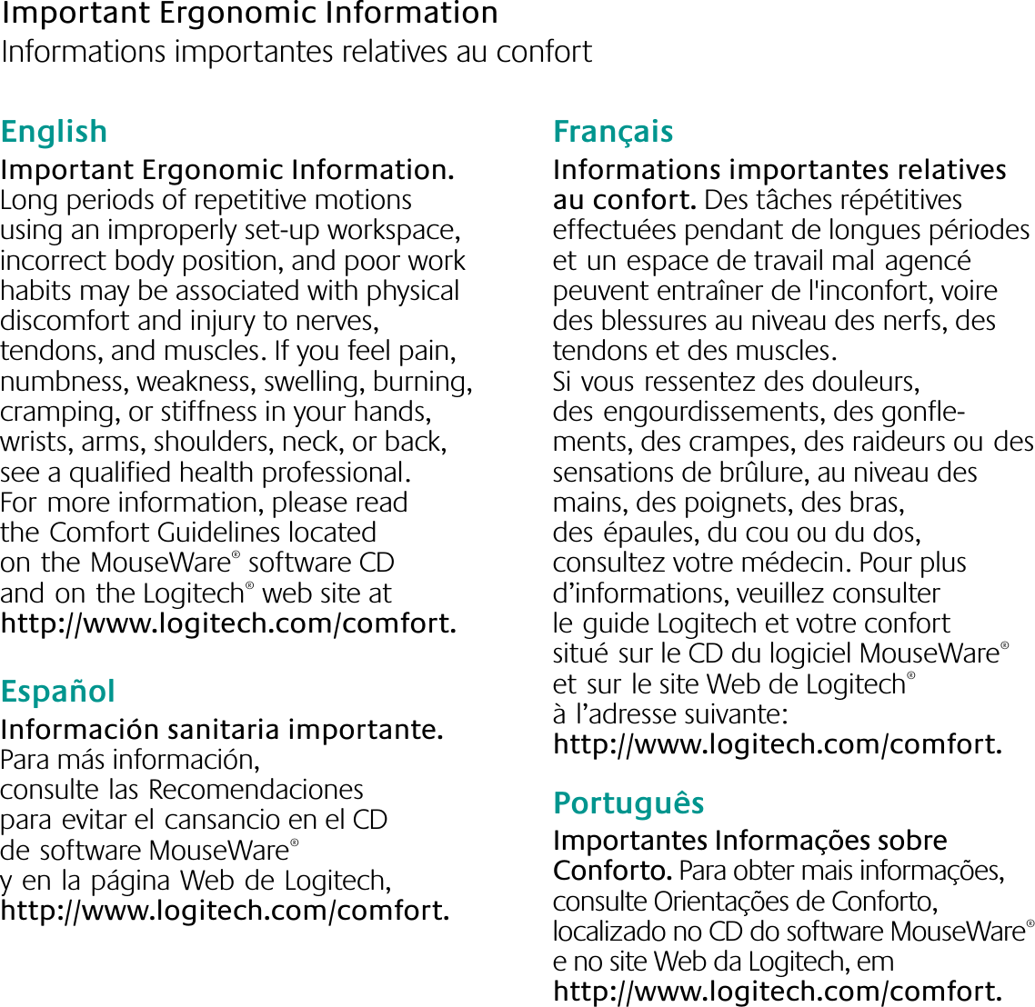 English  Important Ergonomic Information. Long periods of repetitive motions using an improperly set-up workspace, incorrect body position, and poor work habits may be associated with physical discomfort and injury to nerves, tendons, and muscles. If you feel pain, numbness, weakness, swelling, burning, cramping, or stiffness in your hands, wrists, arms, shoulders, neck, or back, see a qualified health professional. Formore information, please read theComfort Guidelines located ontheMouseWare® software CD andonthe Logitech® web site at http://www.logitech.com/comfort.EspañolInformación sanitaria importante. Para más información, consultelasRecomendaciones paraevitar elcansancio en el CD desoftware MouseWare® yenlapáginaWebdeLogitech, http://www.logitech.com/comfort.FrançaisInformations importantes relatives au confort. Des tâches répétitives effectuées pendant de longues périodes etunespace de travail malagencé peuvent entraîner de l&apos;inconfort, voire des blessures au niveau des nerfs, des tendons et des muscles. Sivousressentez des douleurs, desengourdissements, des gonfle-ments, des crampes, des raideurs oudes sensations de brûlure, au niveau des mains, des poignets, des bras, desépaules, du cou ou du dos, consultez votre médecin. Pour plus d’informations, veuillez consulter leguide Logitech et votre confort situésur le CD du logiciel MouseWare® etsurle site Web de Logitech® àl’adresse suivante: http://www.logitech.com/comfort.PortuguêsImportantes Informações sobre Conforto. Para obter mais informações, consulte Orientações de Conforto, localizado no CD do software MouseWare® e no site Web da Logitech, em http://www.logitech.com/comfort.Important Ergonomic Information    Informations importantes relatives au confort