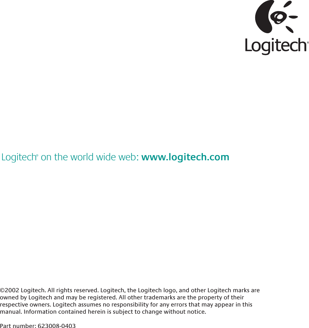 ©2002 Logitech. All rights reserved. Logitech, the Logitech logo, and other Logitech marks are owned by Logitech and may be registered. All other trademarks are the property of their respective owners. Logitech assumes no responsibility for any errors that may appear in this manual. Information contained herein is subject to change without notice. Part number: 623008-0403Logitech® on the world wide web: www.logitech.com