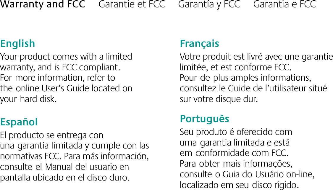 English  Your product comes with a limited  warranty, and is FCC compliant. Formore information, refer to theonline User’s Guide located on yourhard disk.EspañolEl producto se entrega con unagarantíalimitada y cumple con las normativas FCC. Para más información, consulteelManual del usuario en pantalla ubicado en el disco duro.FrançaisVotre produit est livré avec une garantie limitée, et est conforme FCC. Pourdeplus amples informations, consultez le Guide de l’utilisateur situé sur votre disque dur.PortuguêsSeu produto é oferecido com umagarantia limitada e está emconformidade com FCC. Paraobtermais informações, consulteo Guia doUsuário on-line, localizado em seudisco rígido.Warranty and FCC     Garantie et FCC     Garantía y FCC     Garantia e FCC