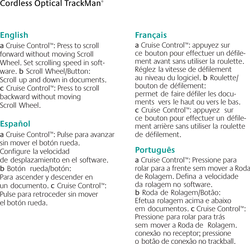 English  a Cruise Control™: Press to scroll forward without moving Scroll Wheel. Set scrolling speed in soft-ware. bScrollWheel/Button: Scrollup and down in documents. cCruise Control™: Press to scroll backward without moving ScrollWheel. Española Cruise Control™: Pulse para avanzar sin mover el botón rueda. Configurela velocidad dedesplazamiento en elsoftware. bBotón rueda/botón: Paraascender y descender en undocumento. cCruise Control™: Pulse para retroceder sin mover elbotón rueda.Françaisa Cruise Control™: appuyez sur cebouton pour effectuer un défile-ment avant sans utiliser laroulette. Réglezla vitesse de défilement auniveau du logiciel. bRoulette/bouton dedéfilement: permetdefaire défiler les docu-ments  versle haut ou vers le bas. cCruiseControl™: appuyez sur cebouton pour effectuer undéfile-ment arrière sans utiliser laroulette dedéfilement.Portuguêsa Cruise Control™: Pressione para rolar para a frente sem mover a Roda de Rolagem. Definaavelocidade darolagem nosoftware. bRodadeRolagem/Botão: Efetuarolagem acima e abaixo emdocumentos. c Cruise Control™: Pressionepara rolar para trás semmover a Roda de Rolagem. conexãono receptor; pressione obotão de conexão no trackball.Cordless Optical TrackMan®