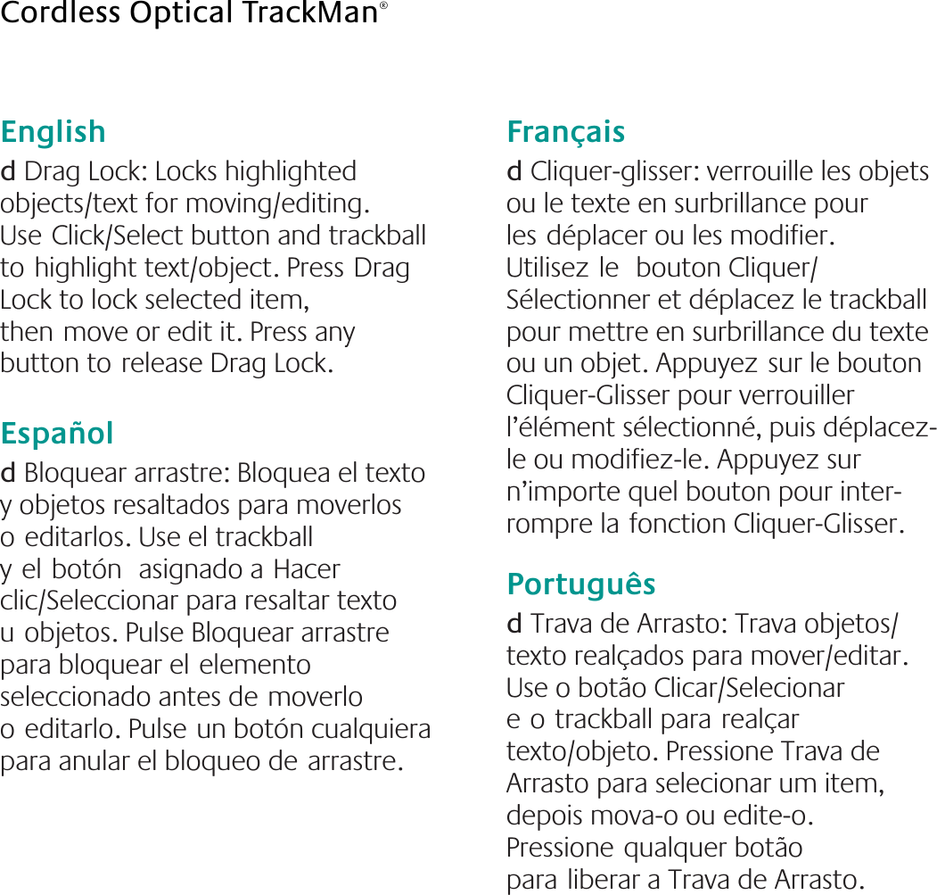 English  d Drag Lock: Locks highlighted objects/text for moving/editing. UseClick/Select button and trackball tohighlight text/object. PressDrag Lock to lock selected item, thenmove or edit it. Press any button torelease Drag Lock.Españold Bloquear arrastre: Bloquea el texto y objetos resaltados para moverlos oeditarlos. Use el trackball yelbotón asignado aHacer clic/Seleccionar para resaltar texto uobjetos. Pulse Bloquear arrastre para bloquear elelemento seleccionado antes demoverlo oeditarlo. Pulseun botón cualquiera para anular el bloqueo dearrastre.Françaisd Cliquer-glisser: verrouille les objets ou le texte en surbrillance pour lesdéplacer ou les modifier. Utilisezle bouton Cliquer/Sélectionner et déplacez le trackball pour mettre en surbrillance du texte ou un objet. Appuyezsur le bouton Cliquer-Glisser pour verrouiller l’élément sélectionné, puis déplacez-le ou modifiez-le. Appuyez sur n’importe quel bouton pour inter-rompre lafonction Cliquer-Glisser.Portuguêsd Trava de Arrasto: Trava objetos/texto realçados para mover/editar. Use o botão Clicar/Selecionar eotrackball pararealçar texto/objeto. Pressione Trava de Arrasto para selecionar um item, depois mova-o ou edite-o. Pressionequalquer botão paraliberar a Trava de Arrasto.Cordless Optical TrackMan®