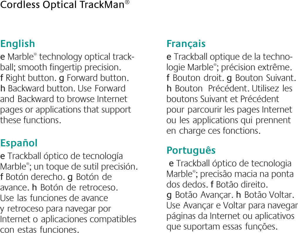 English  e Marble® technology optical track-ball; smooth fingertip precision.        f Right button. g Forward button.    h Backward button. UseForward andBackward to browse Internet pages or applications that support these functions.Españole Trackball óptico de tecnología Marble®; un toque de sutil precisión. f Botón derecho. gBotónde avance. hBotónderetroceso. Uselasfunciones de avance yretroceso para navegar por Internet oaplicaciones compatibles conestasfunciones.Française Trackball optique de la techno-logie Marble®; précision extrême. fBoutondroit. gBoutonSuivant. hBouton Précédent. Utilisezles boutons Suivant et Précédent pourparcourir les pages Internet oulesapplications quiprennent encharge ces fonctions.Português e Trackball óptico de tecnologia Marble®; precisão macia na ponta dos dedos. f Botão direito. gBotãoAvançar. hBotão Voltar. UseAvançar e Voltar para navegar páginas da Internet ou aplicativos que suportam essasfunções.Cordless Optical TrackMan®