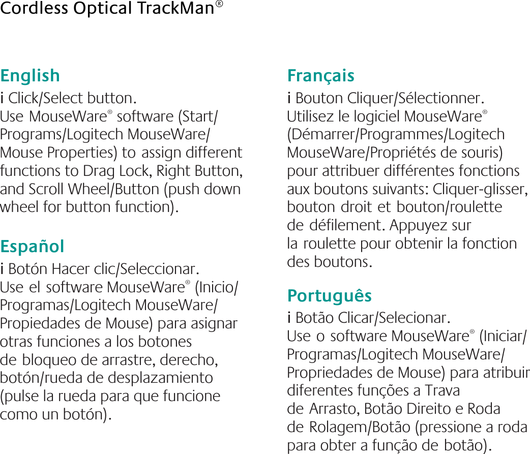 English  i Click/Select button. UseMouseWare® software (Start/ Programs/Logitech MouseWare/ Mouse Properties) toassign different functions to Drag Lock, Right Button, and Scroll Wheel/Button (push down wheel for button function).Españoli Botón Hacer clic/Seleccionar. Useelsoftware MouseWare® (Inicio/ Programas/Logitech MouseWare/ Propiedades de Mouse) para asignar otras funciones a los botones debloqueo de arrastre, derecho, botón/rueda de desplazamiento (pulse la rueda para que funcione como un botón). Françaisi Bouton Cliquer/Sélectionner. Utilisez le logiciel MouseWare® (Démarrer/Programmes/Logitech MouseWare/Propriétés de souris) pour attribuer différentes fonctions aux boutons suivants: Cliquer-glisser, boutondroitetbouton/roulette dedéfilement. Appuyez sur laroulette pour obtenir la fonction des boutons.Portuguêsi Botão Clicar/Selecionar. Useosoftware MouseWare® (Iniciar/ Programas/Logitech MouseWare/ Propriedades de Mouse) para atribuir diferentes funções a Trava deArrasto, Botão Direito e Roda deRolagem/Botão (pressione a roda para obter a função debotão).Cordless Optical TrackMan®