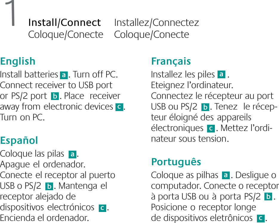 English  Install batteries    . Turn off PC. Connect receiver to USB port orPS/2 port     . Place receiver away fromelectronic devices    . Turnon PC. EspañolColoque las pilas     . Apagueelordenador. Conecteel receptor al puerto USB o PS/2     . Mantengael receptor alejado de dispositivoselectrónicos     . Encienda el ordenador. FrançaisInstallez les piles     . Eteignez l’ordinateur. Connectez le récepteur au port USB ou PS/2     . Tenez le récep-teur éloigné desappareils électroniques     . Mettez l’ordi-nateur sous tension.PortuguêsColoque as pilhas     . Desligue o computador. Conecte o receptor à porta USB ouàportaPS/2     . Posicioneoreceptor longede dispositivos eletrônicos     . 1Install/Connect     Installez/Connectez     Coloque/Conecte    Coloque/Conecteabaaabbbcccc