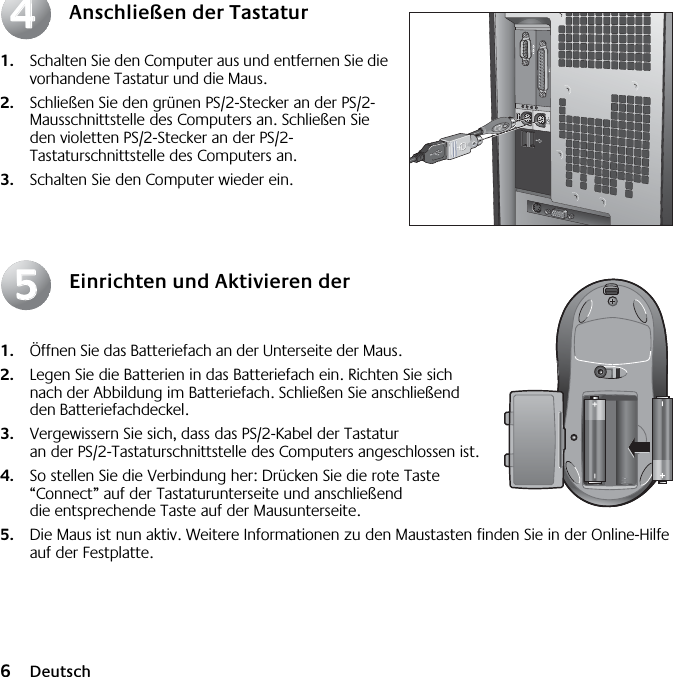  6 Deutsch Anschließen der Tastatur 1. Schalten Sie den Computer aus und entfernen Sie die vorhandene Tastatur und die Maus.  2. Schließen Sie den grünen PS/2-Stecker an der PS/2-Mausschnittstelle des Computers an. Schließen Sie den violetten PS/2-Stecker an der PS/2-Tastaturschnittstelle des Computers an. 3. Schalten Sie den Computer wieder ein. Einrichten und Aktivieren der Maus 1. Öffnen Sie das Batteriefach an der Unterseite der Maus.  2. Legen Sie die Batterien in das Batteriefach ein. Richten Sie sich nach der Abbildung im Batteriefach. Schließen Sie anschließend den Batteriefachdeckel.  3. Vergewissern Sie sich, dass das PS/2-Kabel der Tastatur an der PS/2-Tastaturschnittstelle des Computers angeschlossen ist.  4. So stellen Sie die Verbindung her: Drücken Sie die rote Taste “Connect” auf der Tastaturunterseite und anschließend die entsprechende Taste auf der Mausunterseite. 5. Die Maus ist nun aktiv. Weitere Informationen zu den Maustasten finden Sie in der Online-Hilfe auf der Festplatte.4455