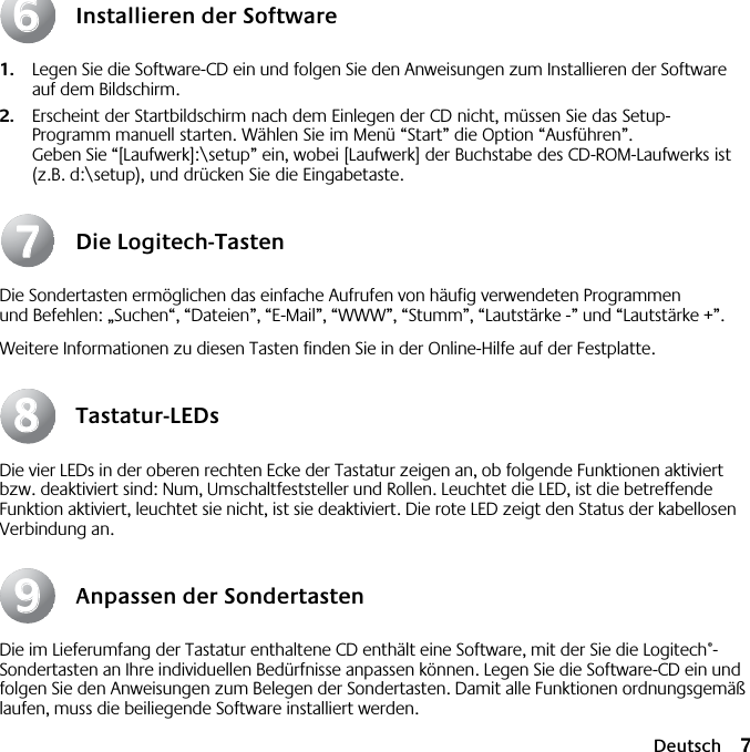  Deutsch 7 Installieren der Software 1. Legen Sie die Software-CD ein und folgen Sie den Anweisungen zum Installieren der Software auf dem Bildschirm. 2. Erscheint der Startbildschirm nach dem Einlegen der CD nicht, müssen Sie das Setup-Programm manuell starten. Wählen Sie im Menü “Start” die Option “Ausführen”. Geben Sie “[Laufwerk]:\setup” ein, wobei [Laufwerk] der Buchstabe des CD-ROM-Laufwerks ist (z.B. d:\setup), und drücken Sie die Eingabetaste. Die Logitech-Tasten Die Sondertasten ermöglichen das einfache Aufrufen von häufig verwendeten Programmen und Befehlen: „Suchen“, “Dateien”, “E-Mail”, “WWW”, “Stumm”, “Lautstärke -” und “Lautstärke +”.Weitere Informationen zu diesen Tasten finden Sie in der Online-Hilfe auf der Festplatte. Tastatur-LEDs Die vier LEDs in der oberen rechten Ecke der Tastatur zeigen an, ob folgende Funktionen aktiviert bzw. deaktiviert sind: Num, Umschaltfeststeller und Rollen. Leuchtet die LED, ist die betreffende Funktion aktiviert, leuchtet sie nicht, ist sie deaktiviert. Die rote LED zeigt den Status der kabellosen Verbindung an. Anpassen der Sondertasten Die im Lieferumfang der Tastatur enthaltene CD enthält eine Software, mit der Sie die Logitech ® -Sondertasten an Ihre individuellen Bedürfnisse anpassen können. Legen Sie die Software-CD ein und folgen Sie den Anweisungen zum Belegen der Sondertasten. Damit alle Funktionen ordnungsgemäß laufen, muss die beiliegende Software installiert werden.66778899