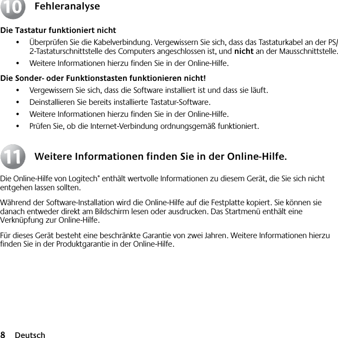  8 Deutsch Fehleranalyse Die Tastatur funktioniert nicht •Überprüfen Sie die Kabelverbindung. Vergewissern Sie sich, dass das Tastaturkabel an der PS/2-Tastaturschnittstelle des Computers angeschlossen ist, und  nicht  an der Mausschnittstelle.•Weitere Informationen hierzu finden Sie in der Online-Hilfe.  Die Sonder- oder Funktionstasten funktionieren nicht! •Vergewissern Sie sich, dass die Software installiert ist und dass sie läuft. •Deinstallieren Sie bereits installierte Tastatur-Software.•Weitere Informationen hierzu finden Sie in der Online-Hilfe.•Prüfen Sie, ob die Internet-Verbindung ordnungsgemäß funktioniert. Weitere Informationen finden Sie in der Online-Hilfe. Die Online-Hilfe von Logitech ®  enthält wertvolle Informationen zu diesem Gerät, die Sie sich nicht entgehen lassen sollten. Während der Software-Installation wird die Online-Hilfe auf die Festplatte kopiert. Sie können sie danach entweder direkt am Bildschirm lesen oder ausdrucken. Das Startmenü enthält eine Verknüpfung zur Online-Hilfe.Für dieses Gerät besteht eine beschränkte Garantie von zwei Jahren. Weitere Informationen hierzu finden Sie in der Produktgarantie in der Online-Hilfe.10101111