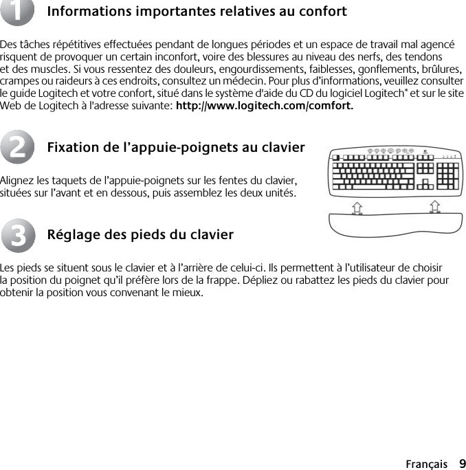  Français 9 Informations importantes relatives au confort Des tâches répétitives effectuées pendant de longues périodes et un espace de travail mal agencé risquent de provoquer un certain inconfort, voire des blessures au niveau des nerfs, des tendons et des muscles. Si vous ressentez des douleurs, engourdissements, faiblesses, gonflements, brûlures, crampes ou raideurs à ces endroits, consultez un médecin. Pour plus d’informations, veuillez consulter le guide Logitech et votre confort, situé dans le système d&apos;aide du CD du logiciel Logitech ®  et sur le site Web de Logitech à l&apos;adresse suivante:  http://www.logitech.com/comfort. Fixation de l’appuie-poignets au clavier Alignez les taquets de l’appuie-poignets sur les fentes du clavier, situées sur l’avant et en dessous, puis assemblez les deux unités. Réglage des pieds du clavier Les pieds se situent sous le clavier et à l’arrière de celui-ci. Ils permettent à l’utilisateur de choisir la position du poignet qu’il préfère lors de la frappe. Dépliez ou rabattez les pieds du clavier pour obtenir la position vous convenant le mieux.112233