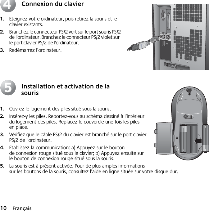  10 Français Connexion du clavier 1. Eteignez votre ordinateur, puis retirez la souris et le clavier existants.  2. Branchez le connecteur PS/2 vert sur le port souris PS/2 de l&apos;ordinateur. Branchez le connecteur PS/2 violet sur le port clavier PS/2 de l&apos;ordinateur. 3. Redémarrez l’ordinateur. Installation et activation de la souris 1. Ouvrez le logement des piles situé sous la souris.  2. Insérez-y les piles. Reportez-vous au schéma dessiné à l’intérieur du logement des piles. Replacez le couvercle une fois les piles en place.  3. Vérifiez que le câble PS/2 du clavier est branché sur le port clavier PS/2 de l&apos;ordinateur.  4. Etablissez la communication: a) Appuyez sur le bouton de connexion rouge situé sous le clavier; b) Appuyez ensuite sur le bouton de connexion rouge situé sous la souris. 5. La souris est à présent activée. Pour de plus amples informations sur les boutons de la souris, consultez l’aide en ligne située sur votre disque dur.4455