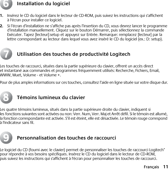  Français 11 Installation du logiciel 1. Insérez le CD du logiciel dans le lecteur de CD-ROM, puis suivez les instructions qui s&apos;affichent à l&apos;écran pour installer ce logiciel. 2. Si l’écran d’installation ne s’affiche pas après l’insertion du CD, vous devrez lancer le programme d’installation manuellement. Cliquez sur le bouton Démarrer, puis sélectionnez la commande Exécuter. Tapez [lecteur]:setup et appuyez sur Entrée. Remarque: remplacez [lecteur] par la lettre correspondant au lecteur dans lequel vous avez inséré le CD du logiciel (ex.: D: setup). Utilisation des touches de productivité Logitech Les touches de raccourci, situées dans la partie supérieure du clavier, offrent un accès direct et instantané aux commandes et programmes fréquemment utilisés: Recherche, Fichiers, Email, WWW, Muet, Volume - et Volume +.Pour de plus amples informations sur ces touches, consultez l’aide en ligne située sur votre disque dur. Témoins lumineux du clavier Les quatre témoins lumineux, situés dans la partie supérieure droite du clavier, indiquent si les fonctions suivantes sont activées ou non: Verr. Num, Verr. Maj et Arrêt défil. Si le témoin est allumé, la fonction correspondante est activée. S’il est éteint, elle est désactivée. Le témoin rouge correspond à l&apos;indicateur sans fil. Personnalisation des touches de raccourci Le logiciel du CD (fourni avec le clavier) permet de personnaliser les touches de raccourci Logitech ®  pour répondre à vos besoins spécifiques. Insérez le CD du logiciel dans le lecteur de CD-ROM, puis suivez les instructions qui s&apos;affichent à l&apos;écran pour personnaliser les touches de raccourci. 66778899