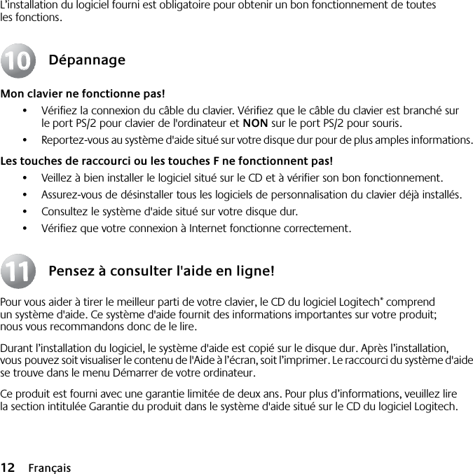  12 Français L’installation du logiciel fourni est obligatoire pour obtenir un bon fonctionnement de toutes les fonctions. Dépannage Mon clavier ne fonctionne pas! •Vérifiez la connexion du câble du clavier. Vérifiez que le câble du clavier est branché sur le port PS/2 pour clavier de l&apos;ordinateur et  NON  sur le port PS/2 pour souris.•Reportez-vous au système d&apos;aide situé sur votre disque dur pour de plus amples informations.  Les touches de raccourci ou les touches F ne fonctionnent pas! •Veillez à bien installer le logiciel situé sur le CD et à vérifier son bon fonctionnement. •Assurez-vous de désinstaller tous les logiciels de personnalisation du clavier déjà installés.•Consultez le système d&apos;aide situé sur votre disque dur.•Vérifiez que votre connexion à Internet fonctionne correctement. Pensez à consulter l&apos;aide en ligne! Pour vous aider à tirer le meilleur parti de votre clavier, le CD du logiciel Logitech ®  comprend un système d&apos;aide. Ce système d&apos;aide fournit des informations importantes sur votre produit; nous vous recommandons donc de le lire. Durant l’installation du logiciel, le système d&apos;aide est copié sur le disque dur. Après l’installation, vous pouvez soit visualiser le contenu de l&apos;Aide à l’écran, soit l’imprimer. Le raccourci du système d&apos;aide se trouve dans le menu Démarrer de votre ordinateur.Ce produit est fourni avec une garantie limitée de deux ans. Pour plus d’informations, veuillez lire la section intitulée Garantie du produit dans le système d&apos;aide situé sur le CD du logiciel Logitech.10101111