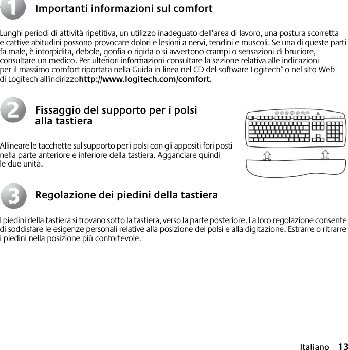  Italiano 13 Importanti informazioni sul comfort Lunghi periodi di attività ripetitiva, un utilizzo inadeguato dell’area di lavoro, una postura scorretta e cattive abitudini possono provocare dolori e lesioni a nervi, tendini e muscoli. Se una di queste parti fa male, è intorpidita, debole, gonfia o rigida o si avvertono crampi o sensazioni di bruciore, consultare un medico. Per ulteriori informazioni consultare la sezione relativa alle indicazioni per il massimo comfort riportata nella Guida in linea nel CD del software Logitech ®  o nel sito Web di Logitech all&apos;indirizzo http://www.logitech.com/comfort.   Fissaggio del supporto per i polsi alla tastiera Allineare le tacchette sul supporto per i polsi con gli appositi fori posti nella parte anteriore e inferiore della tastiera. Agganciare quindi le due unità. Regolazione dei piedini della tastiera I piedini della tastiera si trovano sotto la tastiera, verso la parte posteriore. La loro regolazione consente di soddisfare le esigenze personali relative alla posizione dei polsi e alla digitazione. Estrarre o ritrarre i piedini nella posizione più confortevole.112233