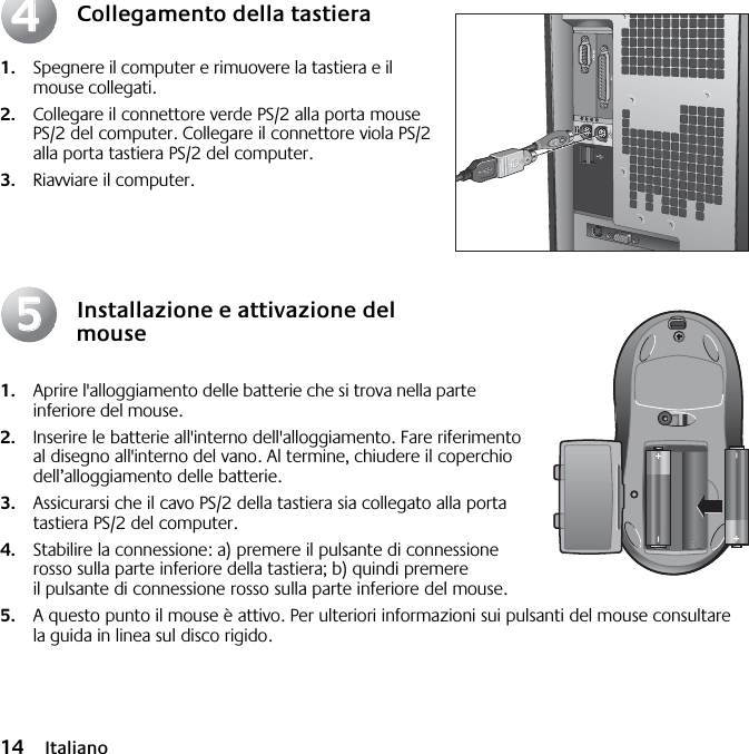  14 Italiano Collegamento della tastiera 1. Spegnere il computer e rimuovere la tastiera e il mouse collegati.  2. Collegare il connettore verde PS/2 alla porta mouse PS/2 del computer. Collegare il connettore viola PS/2 alla porta tastiera PS/2 del computer. 3. Riavviare il computer. Installazione e attivazione del mouse 1. Aprire l&apos;alloggiamento delle batterie che si trova nella parte inferiore del mouse.  2. Inserire le batterie all&apos;interno dell&apos;alloggiamento. Fare riferimento al disegno all&apos;interno del vano. Al termine, chiudere il coperchio dell’alloggiamento delle batterie.  3. Assicurarsi che il cavo PS/2 della tastiera sia collegato alla porta tastiera PS/2 del computer.  4. Stabilire la connessione: a) premere il pulsante di connessione rosso sulla parte inferiore della tastiera; b) quindi premere il pulsante di connessione rosso sulla parte inferiore del mouse. 5. A questo punto il mouse è attivo. Per ulteriori informazioni sui pulsanti del mouse consultare la guida in linea sul disco rigido.4455