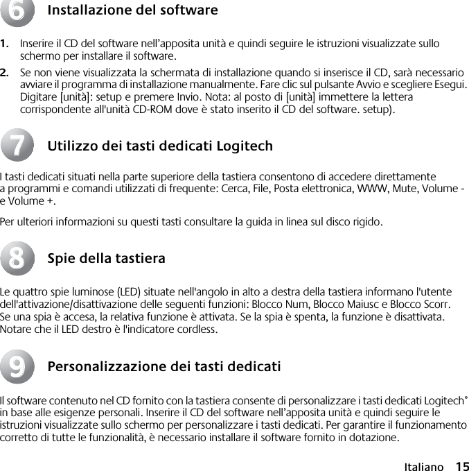  Italiano 15 Installazione del software 1. Inserire il CD del software nell’apposita unità e quindi seguire le istruzioni visualizzate sullo schermo per installare il software. 2. Se non viene visualizzata la schermata di installazione quando si inserisce il CD, sarà necessario avviare il programma di installazione manualmente. Fare clic sul pulsante Avvio e scegliere Esegui. Digitare [unità]: setup e premere Invio. Nota: al posto di [unità] immettere la lettera corrispondente all&apos;unità CD-ROM dove è stato inserito il CD del software. setup). Utilizzo dei tasti dedicati Logitech I tasti dedicati situati nella parte superiore della tastiera consentono di accedere direttamente a programmi e comandi utilizzati di frequente: Cerca, File, Posta elettronica, WWW, Mute, Volume - e Volume +.Per ulteriori informazioni su questi tasti consultare la guida in linea sul disco rigido. Spie della tastiera Le quattro spie luminose (LED) situate nell&apos;angolo in alto a destra della tastiera informano l&apos;utente dell&apos;attivazione/disattivazione delle seguenti funzioni: Blocco Num, Blocco Maiusc e Blocco Scorr. Se una spia è accesa, la relativa funzione è attivata. Se la spia è spenta, la funzione è disattivata. Notare che il LED destro è l&apos;indicatore cordless. Personalizzazione dei tasti dedicati Il software contenuto nel CD fornito con la tastiera consente di personalizzare i tasti dedicati Logitech ®  in base alle esigenze personali. Inserire il CD del software nell’apposita unità e quindi seguire le istruzioni visualizzate sullo schermo per personalizzare i tasti dedicati. Per garantire il funzionamento corretto di tutte le funzionalità, è necessario installare il software fornito in dotazione.66778899