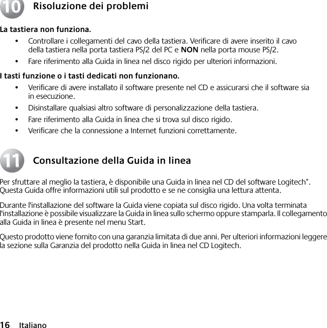  16 Italiano Risoluzione dei problemi La tastiera non funziona. •Controllare i collegamenti del cavo della tastiera. Verificare di avere inserito il cavo della tastiera nella porta tastiera PS/2 del PC e  NON  nella porta mouse PS/2.•Fare riferimento alla Guida in linea nel disco rigido per ulteriori informazioni.  I tasti funzione o i tasti dedicati non funzionano. •Verificare di avere installato il software presente nel CD e assicurarsi che il software sia in esecuzione. •Disinstallare qualsiasi altro software di personalizzazione della tastiera.•Fare riferimento alla Guida in linea che si trova sul disco rigido.•Verificare che la connessione a Internet funzioni correttamente. Consultazione della Guida in linea Per sfruttare al meglio la tastiera, è disponibile una Guida in linea nel CD del software Logitech ® . Questa Guida offre informazioni utili sul prodotto e se ne consiglia una lettura attenta. Durante l&apos;installazione del software la Guida viene copiata sul disco rigido. Una volta terminata l&apos;installazione è possibile visualizzare la Guida in linea sullo schermo oppure stamparla. Il collegamento alla Guida in linea è presente nel menu Start.Questo prodotto viene fornito con una garanzia limitata di due anni. Per ulteriori informazioni leggere la sezione sulla Garanzia del prodotto nella Guida in linea nel CD Logitech.10101111