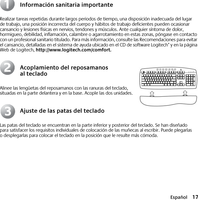  Español 17 Información sanitaria importante Realizar tareas repetidas durante largos periodos de tiempo, una disposición inadecuada del lugar de trabajo, una posición incorrecta del cuerpo y hábitos de trabajo deficientes pueden ocasionar cansancio y lesiones físicas en nervios, tendones y músculos. Ante cualquier síntoma de dolor, hormigueo, debilidad, inflamación, calambre o agarrotamiento en estas zonas, póngase en contacto con un profesional sanitario titulado. Para más información, consulte las Recomendaciones para evitar el cansancio, detalladas en el sistema de ayuda ubicado en el CD de software Logitech ®  y en la página Web de Logitech,  http://www.logitech.com/comfort. Acoplamiento del reposamanos al teclado Alinee las lengüetas del reposamanos con las ranuras del teclado, situadas en la parte delantera y en la base. Acople las dos unidades. Ajuste de las patas del teclado Las patas del teclado se encuentran en la parte inferior y posterior del teclado. Se han diseñado para satisfacer los requisitos individuales de colocación de las muñecas al escribir. Puede plegarlas o desplegarlas para colocar el teclado en la posición que le resulte más cómoda.112233