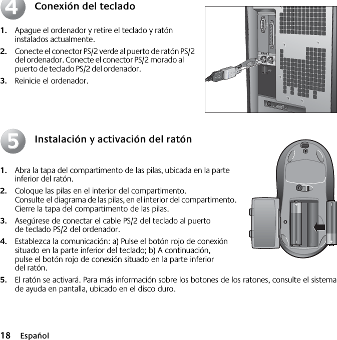  18 Español Conexión del teclado 1. Apague el ordenador y retire el teclado y ratón instalados actualmente.  2. Conecte el conector PS/2 verde al puerto de ratón PS/2 del ordenador. Conecte el conector PS/2 morado al puerto de teclado PS/2 del ordenador. 3. Reinicie el ordenador. Instalación y activación del ratón 1. Abra la tapa del compartimento de las pilas, ubicada en la parte inferior del ratón.  2. Coloque las pilas en el interior del compartimento. Consulte el diagrama de las pilas, en el interior del compartimento. Cierre la tapa del compartimento de las pilas.  3. Asegúrese de conectar el cable PS/2 del teclado al puerto de teclado PS/2 del ordenador.  4. Establezca la comunicación: a) Pulse el botón rojo de conexión situado en la parte inferior del teclado; b) A continuación, pulse el botón rojo de conexión situado en la parte inferior del ratón. 5. El ratón se activará. Para más información sobre los botones de los ratones, consulte el sistema de ayuda en pantalla, ubicado en el disco duro.4455