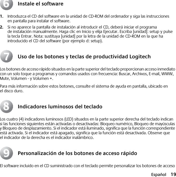  Español 19 Instale el software 1. Introduzca el CD del software en la unidad de CD-ROM del ordenador y siga las instrucciones en pantalla para instalar el software. 2. Si no aparece la pantalla de instalación al introducir el CD, deberá iniciar el programa de instalación manualmente. Haga clic en Inicio y elija Ejecutar. Escriba [unidad]: setup y pulse la tecla Entrar. Nota: sustituya [unidad] por la letra de la unidad de CD-ROM en la que ha introducido el CD del software (por ejemplo d: setup). Uso de los botones y teclas de productividad Logitech Los botones de acceso rápido situados en la parte superior del teclado proporcionan acceso inmediato con un solo toque a programas y comandos usados con frecuencia: Buscar, Archivos, E-mail, WWW, Mute, Volumen - y Volumen +.Para más información sobre estos botones, consulte el sistema de ayuda en pantalla, ubicado en el disco duro. Indicadores luminosos del teclado Los cuatro (4) indicadores luminosos (LED) situados en la parte superior derecha del teclado indican si las funciones siguientes están activadas o desactivadas: Bloqueo numérico, Bloqueo de mayúsculas y Bloqueo de desplazamiento. Si el indicador está iluminado, significa que la función correspondiente está activada. Si el indicador está apagado, significa que la función está desactivada. Observe que el indicador de la derecha es el indicador inalámbrico. Personalización de los botones de acceso rápido El software incluido en el CD suministrado con el teclado permite personalizar los botones de acceso 66778899