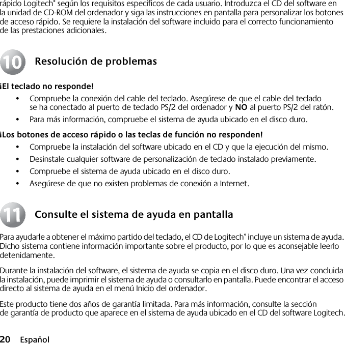  20 Españolrápido Logitech® según los requisitos específicos de cada usuario. Introduzca el CD del software en la unidad de CD-ROM del ordenador y siga las instrucciones en pantalla para personalizar los botones de acceso rápido. Se requiere la instalación del software incluido para el correcto funcionamiento de las prestaciones adicionales.Resolución de problemas¡El teclado no responde!•Compruebe la conexión del cable del teclado. Asegúrese de que el cable del teclado se ha conectado al puerto de teclado PS/2 del ordenador y NO al puerto PS/2 del ratón.•Para más información, compruebe el sistema de ayuda ubicado en el disco duro. ¡Los botones de acceso rápido o las teclas de función no responden!•Compruebe la instalación del software ubicado en el CD y que la ejecución del mismo. •Desinstale cualquier software de personalización de teclado instalado previamente.•Compruebe el sistema de ayuda ubicado en el disco duro.•Asegúrese de que no existen problemas de conexión a Internet.Consulte el sistema de ayuda en pantallaPara ayudarle a obtener el máximo partido del teclado, el CD de Logitech® incluye un sistema de ayuda. Dicho sistema contiene información importante sobre el producto, por lo que es aconsejable leerlo detenidamente. Durante la instalación del software, el sistema de ayuda se copia en el disco duro. Una vez concluida la instalación, puede imprimir el sistema de ayuda o consultarlo en pantalla. Puede encontrar el acceso directo al sistema de ayuda en el menú Inicio del ordenador.Este producto tiene dos años de garantía limitada. Para más información, consulte la sección de garantía de producto que aparece en el sistema de ayuda ubicado en el CD del software Logitech.10101111