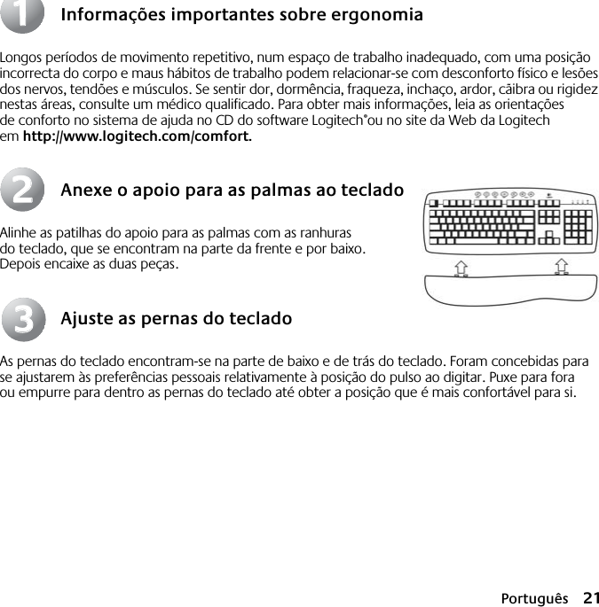 Português 21Informações importantes sobre ergonomiaLongos períodos de movimento repetitivo, num espaço de trabalho inadequado, com uma posição incorrecta do corpo e maus hábitos de trabalho podem relacionar-se com desconforto físico e lesões dos nervos, tendões e músculos. Se sentir dor, dormência, fraqueza, inchaço, ardor, cãibra ou rigidez nestas áreas, consulte um médico qualificado. Para obter mais informações, leia as orientações de conforto no sistema de ajuda no CD do software Logitech®ou no site da Web da Logitech em http://www.logitech.com/comfort.Anexe o apoio para as palmas ao tecladoAlinhe as patilhas do apoio para as palmas com as ranhuras do teclado, que se encontram na parte da frente e por baixo. Depois encaixe as duas peças.Ajuste as pernas do tecladoAs pernas do teclado encontram-se na parte de baixo e de trás do teclado. Foram concebidas para se ajustarem às preferências pessoais relativamente à posição do pulso ao digitar. Puxe para fora ou empurre para dentro as pernas do teclado até obter a posição que é mais confortável para si.112233