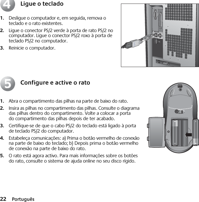 22 PortuguêsLigue o teclado1. Desligue o computador e, em seguida, remova o teclado e o rato existentes. 2. Ligue o conector PS/2 verde à porta de rato PS/2 no computador. Ligue o conector PS/2 roxo à porta de teclado PS/2 no computador.3. Reinicie o computador.Configure e active o rato1. Abra o compartimento das pilhas na parte de baixo do rato. 2. Insira as pilhas no compartimento das pilhas. Consulte o diagrama das pilhas dentro do compartimento. Volte a colocar a porta do compartimento das pilhas depois de ter acabado. 3. Certifique-se de que o cabo PS/2 do teclado está ligado à porta de teclado PS/2 do computador. 4. Estabeleça comunicações: a) Prima o botão vermelho de conexão na parte de baixo do teclado; b) Depois prima o botão vermelho de conexão na parte de baixo do rato.5. O rato está agora activo. Para mais informações sobre os botões do rato, consulte o sistema de ajuda online no seu disco rígido.4455