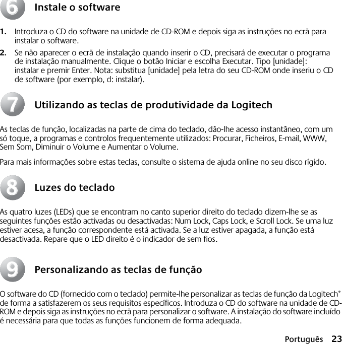 Português 23Instale o software1. Introduza o CD do software na unidade de CD-ROM e depois siga as instruções no ecrã para instalar o software.2. Se não aparecer o ecrã de instalação quando inserir o CD, precisará de executar o programa de instalação manualmente. Clique o botão Iniciar e escolha Executar. Tipo [unidade]: instalar e premir Enter. Nota: substitua [unidade] pela letra do seu CD-ROM onde inseriu o CD de software (por exemplo, d: instalar).Utilizando as teclas de produtividade da LogitechAs teclas de função, localizadas na parte de cima do teclado, dão-lhe acesso instantâneo, com um só toque, a programas e controlos frequentemente utilizados: Procurar, Ficheiros, E-mail, WWW, Sem Som, Diminuir o Volume e Aumentar o Volume.Para mais informações sobre estas teclas, consulte o sistema de ajuda online no seu disco rígido.Luzes do tecladoAs quatro luzes (LEDs) que se encontram no canto superior direito do teclado dizem-lhe se as seguintes funções estão activadas ou desactivadas: Num Lock, Caps Lock, e Scroll Lock. Se uma luz estiver acesa, a função correspondente está activada. Se a luz estiver apagada, a função está desactivada. Repare que o LED direito é o indicador de sem fios.Personalizando as teclas de funçãoO software do CD (fornecido com o teclado) permite-lhe personalizar as teclas de função da Logitech® de forma a satisfazerem os seus requisitos específicos. Introduza o CD do software na unidade de CD-ROM e depois siga as instruções no ecrã para personalizar o software. A instalação do software incluído é necessária para que todas as funções funcionem de forma adequada.66778899