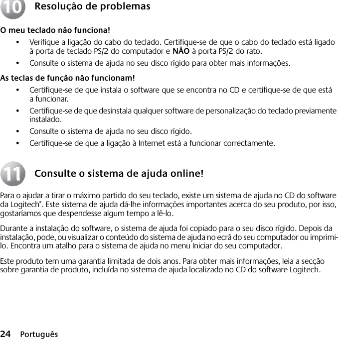 24 PortuguêsResolução de problemasO meu teclado não funciona!•Verifique a ligação do cabo do teclado. Certifique-se de que o cabo do teclado está ligado à porta de teclado PS/2 do computador e NÃO à porta PS/2 do rato.•Consulte o sistema de ajuda no seu disco rígido para obter mais informações. As teclas de função não funcionam!•Certifique-se de que instala o software que se encontra no CD e certifique-se de que está a funcionar. •Certifique-se de que desinstala qualquer software de personalização do teclado previamente instalado.•Consulte o sistema de ajuda no seu disco rígido.•Certifique-se de que a ligação à Internet está a funcionar correctamente.Consulte o sistema de ajuda online!Para o ajudar a tirar o máximo partido do seu teclado, existe um sistema de ajuda no CD do software da Logitech®. Este sistema de ajuda dá-lhe informações importantes acerca do seu produto, por isso, gostaríamos que despendesse algum tempo a lê-lo. Durante a instalação do software, o sistema de ajuda foi copiado para o seu disco rígido. Depois da instalação, pode, ou visualizar o conteúdo do sistema de ajuda no ecrã do seu computador ou imprimi-lo. Encontra um atalho para o sistema de ajuda no menu Iniciar do seu computador.Este produto tem uma garantia limitada de dois anos. Para obter mais informações, leia a secção sobre garantia de produto, incluída no sistema de ajuda localizado no CD do software Logitech.10101111