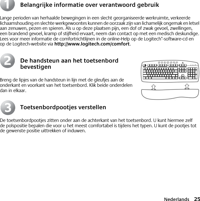 Nederlands 25Belangrijke informatie over verantwoord gebruikLange perioden van herhaalde bewegingen in een slecht georganiseerde werkruimte, verkeerde lichaamshouding en slechte werkgewoontes kunnen de oorzaak zijn van lichamelijk ongemak en letsel aan zenuwen, pezen en spieren. Als u op deze plaatsen pijn, een dof of zwak gevoel, zwellingen, een brandend gevoel, kramp of stijfheid ervaart, neem dan contact op met een medisch deskundige. Lees voor meer informatie de comfortrichtlijnen in de online-Help op de Logitech®-software-cd en op de Logitech-website via http://www.logitech.com/comfort.De handsteun aan het toetsenbord bevestigenBreng de lipjes van de handsteun in lijn met de gleufjes aan de onderkant en voorkant van het toetsenbord. Klik beide onderdelen dan in elkaar.Toetsenbordpootjes verstellenDe toetsenbordpootjes zitten onder aan de achterkant van het toetsenbord. U kunt hiermee zelf de polspositie bepalen die voor u het meest comfortabel is tijdens het typen. U kunt de pootjes tot de gewenste positie uittrekken of induwen.112233