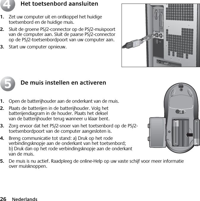 26 NederlandsHet toetsenbord aansluiten1. Zet uw computer uit en ontkoppel het huidige toetsenbord en de huidige muis. 2. Sluit de groene PS/2-connector op de PS/2-muispoort van de computer aan. Sluit de paarse PS/2-connector op de PS/2-toetsenbordpoort van uw computer aan.3. Start uw computer opnieuw.De muis instellen en activeren1. Open de batterijhouder aan de onderkant van de muis. 2. Plaats de batterijen in de batterijhouder. Volg het batterijendiagram in de houder. Plaats het deksel van de batterijhouder terug wanneer u klaar bent. 3. Zorg ervoor dat het PS/2-snoer van het toetsenbord op de PS/2-toetsenbordpoort van de computer aangesloten is. 4. Breng communicatie tot stand: a) Druk op het rode verbindingsknopje aan de onderkant van het toetsenbord; b) Druk dan op het rode verbindingsknopje aan de onderkant van de muis.5. De muis is nu actief. Raadpleeg de online-Help op uw vaste schijf voor meer informatie over muisknoppen.4455