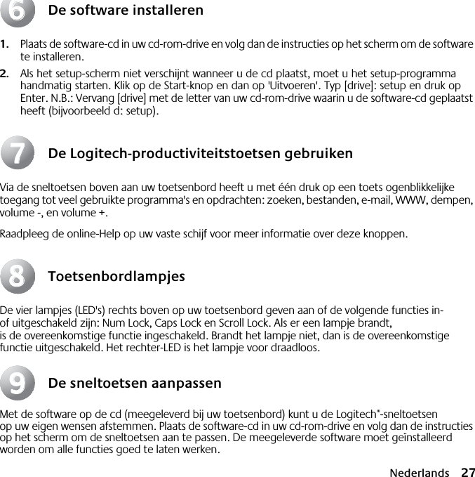 Nederlands 27De software installeren1. Plaats de software-cd in uw cd-rom-drive en volg dan de instructies op het scherm om de software te installeren.2. Als het setup-scherm niet verschijnt wanneer u de cd plaatst, moet u het setup-programma handmatig starten. Klik op de Start-knop en dan op &apos;Uitvoeren&apos;. Typ [drive]: setup en druk op Enter. N.B.: Vervang [drive] met de letter van uw cd-rom-drive waarin u de software-cd geplaatst heeft (bijvoorbeeld d: setup).De Logitech-productiviteitstoetsen gebruikenVia de sneltoetsen boven aan uw toetsenbord heeft u met één druk op een toets ogenblikkelijke toegang tot veel gebruikte programma&apos;s en opdrachten: zoeken, bestanden, e-mail, WWW, dempen, volume -, en volume +.Raadpleeg de online-Help op uw vaste schijf voor meer informatie over deze knoppen.ToetsenbordlampjesDe vier lampjes (LED&apos;s) rechts boven op uw toetsenbord geven aan of de volgende functies in- of uitgeschakeld zijn: Num Lock, Caps Lock en Scroll Lock. Als er een lampje brandt, is de overeenkomstige functie ingeschakeld. Brandt het lampje niet, dan is de overeenkomstige functie uitgeschakeld. Het rechter-LED is het lampje voor draadloos.De sneltoetsen aanpassenMet de software op de cd (meegeleverd bij uw toetsenbord) kunt u de Logitech®-sneltoetsen op uw eigen wensen afstemmen. Plaats de software-cd in uw cd-rom-drive en volg dan de instructies op het scherm om de sneltoetsen aan te passen. De meegeleverde software moet geïnstalleerd worden om alle functies goed te laten werken.66778899