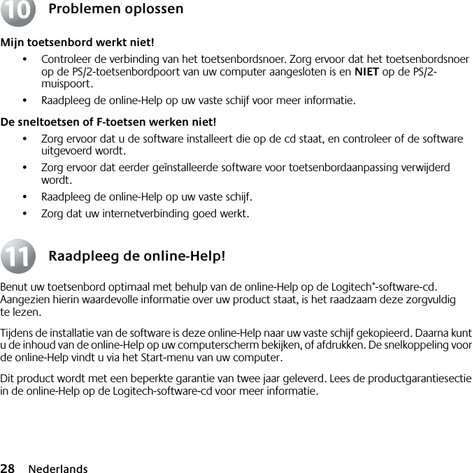 28 NederlandsProblemen oplossenMijn toetsenbord werkt niet!•Controleer de verbinding van het toetsenbordsnoer. Zorg ervoor dat het toetsenbordsnoer op de PS/2-toetsenbordpoort van uw computer aangesloten is en NIET op de PS/2-muispoort.•Raadpleeg de online-Help op uw vaste schijf voor meer informatie. De sneltoetsen of F-toetsen werken niet!•Zorg ervoor dat u de software installeert die op de cd staat, en controleer of de software uitgevoerd wordt. •Zorg ervoor dat eerder geïnstalleerde software voor toetsenbordaanpassing verwijderd wordt.•Raadpleeg de online-Help op uw vaste schijf.•Zorg dat uw internetverbinding goed werkt.Raadpleeg de online-Help!Benut uw toetsenbord optimaal met behulp van de online-Help op de Logitech®-software-cd. Aangezien hierin waardevolle informatie over uw product staat, is het raadzaam deze zorgvuldig te lezen. Tijdens de installatie van de software is deze online-Help naar uw vaste schijf gekopieerd. Daarna kunt u de inhoud van de online-Help op uw computerscherm bekijken, of afdrukken. De snelkoppeling voor de online-Help vindt u via het Start-menu van uw computer.Dit product wordt met een beperkte garantie van twee jaar geleverd. Lees de productgarantiesectie in de online-Help op de Logitech-software-cd voor meer informatie.10101111