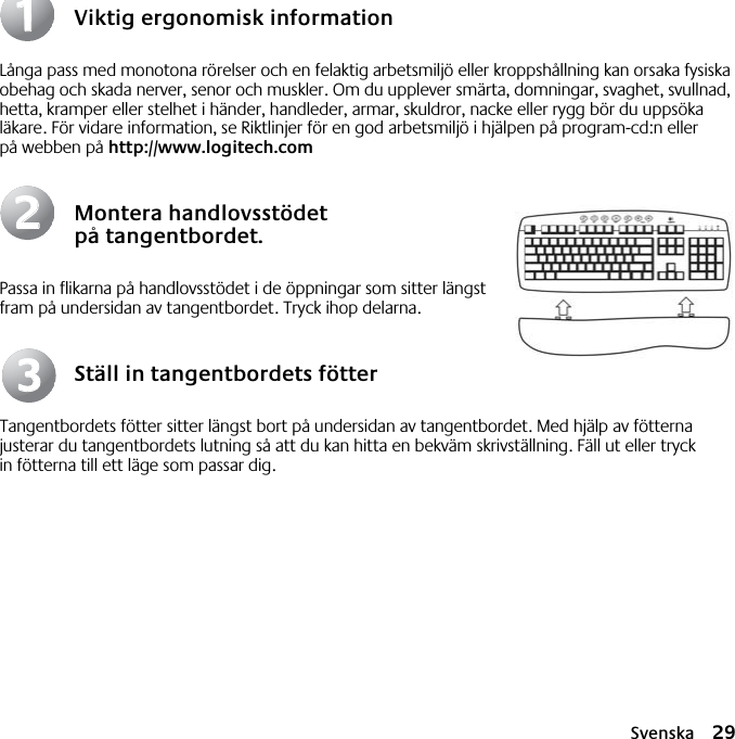 Svenska 29Viktig ergonomisk informationLånga pass med monotona rörelser och en felaktig arbetsmiljö eller kroppshållning kan orsaka fysiska obehag och skada nerver, senor och muskler. Om du upplever smärta, domningar, svaghet, svullnad, hetta, kramper eller stelhet i händer, handleder, armar, skuldror, nacke eller rygg bör du uppsöka läkare. För vidare information, se Riktlinjer för en god arbetsmiljö i hjälpen på program-cd:n eller på webben på http://www.logitech.comMontera handlovsstödet på tangentbordet.Passa in flikarna på handlovsstödet i de öppningar som sitter längst fram på undersidan av tangentbordet. Tryck ihop delarna.Ställ in tangentbordets fötterTangentbordets fötter sitter längst bort på undersidan av tangentbordet. Med hjälp av fötterna justerar du tangentbordets lutning så att du kan hitta en bekväm skrivställning. Fäll ut eller tryck in fötterna till ett läge som passar dig.112233