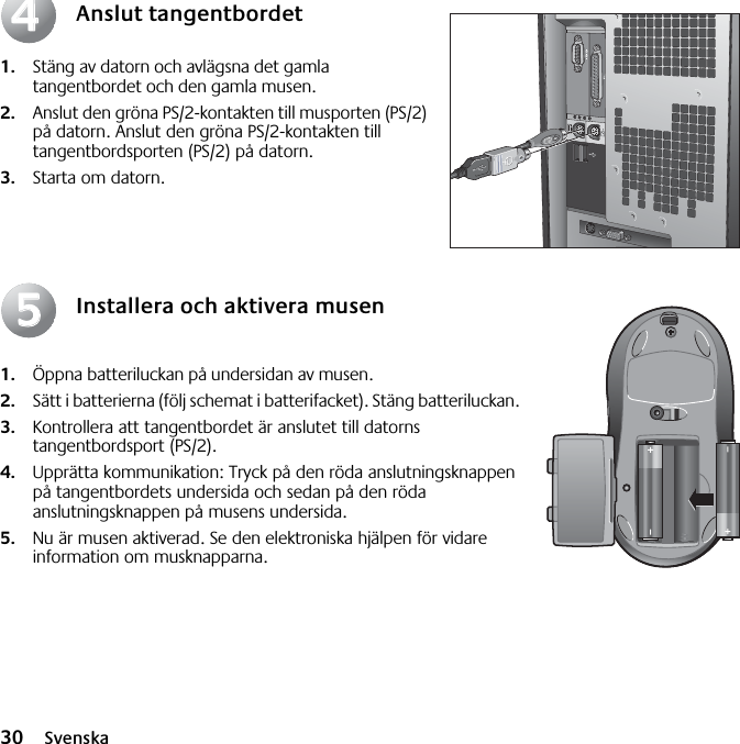 30 SvenskaAnslut tangentbordet1. Stäng av datorn och avlägsna det gamla tangentbordet och den gamla musen. 2. Anslut den gröna PS/2-kontakten till musporten (PS/2) på datorn. Anslut den gröna PS/2-kontakten till tangentbordsporten (PS/2) på datorn.3. Starta om datorn.Installera och aktivera musen1. Öppna batteriluckan på undersidan av musen. 2. Sätt i batterierna (följ schemat i batterifacket). Stäng batteriluckan. 3. Kontrollera att tangentbordet är anslutet till datorns tangentbordsport (PS/2). 4. Upprätta kommunikation: Tryck på den röda anslutningsknappen på tangentbordets undersida och sedan på den röda anslutningsknappen på musens undersida. 5. Nu är musen aktiverad. Se den elektroniska hjälpen för vidare information om musknapparna.4455