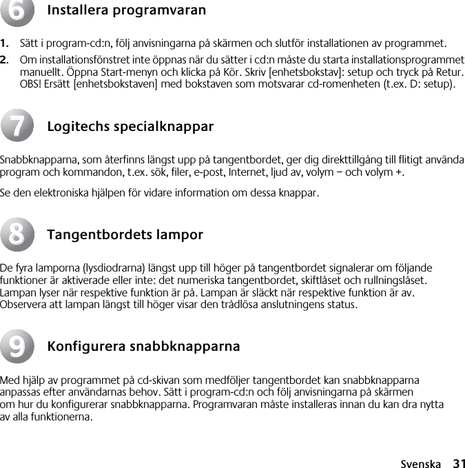 Svenska 31Installera programvaran1. Sätt i program-cd:n, följ anvisningarna på skärmen och slutför installationen av programmet.2. Om installationsfönstret inte öppnas när du sätter i cd:n måste du starta installationsprogrammet manuellt. Öppna Start-menyn och klicka på Kör. Skriv [enhetsbokstav]: setup och tryck på Retur. OBS! Ersätt [enhetsbokstaven] med bokstaven som motsvarar cd-romenheten (t.ex. D: setup).Logitechs specialknapparSnabbknapparna, som återfinns längst upp på tangentbordet, ger dig direkttillgång till flitigt använda program och kommandon, t.ex. sök, filer, e-post, Internet, ljud av, volym – och volym +.Se den elektroniska hjälpen för vidare information om dessa knappar.Tangentbordets lamporDe fyra lamporna (lysdiodrarna) längst upp till höger på tangentbordet signalerar om följande funktioner är aktiverade eller inte: det numeriska tangentbordet, skiftlåset och rullningslåset. Lampan lyser när respektive funktion är på. Lampan är släckt när respektive funktion är av. Observera att lampan längst till höger visar den trådlösa anslutningens status.Konfigurera snabbknapparnaMed hjälp av programmet på cd-skivan som medföljer tangentbordet kan snabbknapparna anpassas efter användarnas behov. Sätt i program-cd:n och följ anvisningarna på skärmen om hur du konfigurerar snabbknapparna. Programvaran måste installeras innan du kan dra nytta av alla funktionerna.66778899