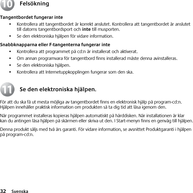 32 SvenskaFelsökningTangentbordet fungerar inte•Kontrollera att tangentbordet är korrekt anslutet. Kontrollera att tangentbordet är anslutet till datorns tangentbordsport och inte till musporten.•Se den elektroniska hjälpen för vidare information. Snabbknapparna eller F-tangenterna fungerar inte•Kontrollera att programmet på cd:n är installerat och aktiverat. •Om annan programvara för tangentbord finns installerad måste denna avinstalleras.•Se den elektroniska hjälpen.•Kontrollera att Internetuppkopplingen fungerar som den ska.Se den elektroniska hjälpen.För att du ska få ut mesta möjliga av tangentbordet finns en elektronisk hjälp på program-cd:n. Hjälpen innehåller praktisk information om produkten så ta dig tid att läsa igenom den. När programmet installeras kopieras hjälpen automatiskt på hårddisken. När installationen är klar kan du antingen läsa hjälpen på skärmen eller skriva ut den. I Start-menyn finns en genväg till hjälpen.Denna produkt säljs med två års garanti. För vidare information, se avsnittet Produktgaranti i hjälpen på program-cd:n.10101111