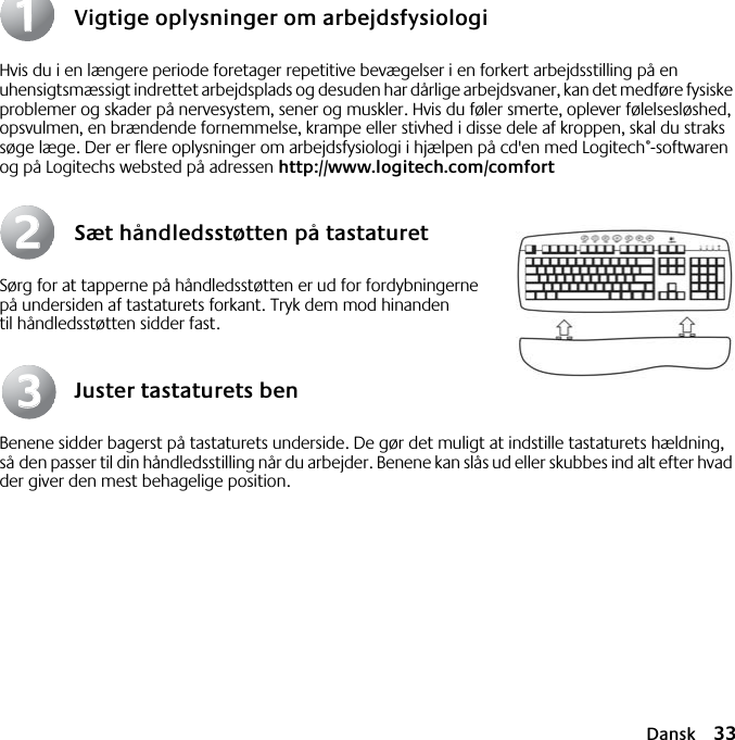 Dansk 33Vigtige oplysninger om arbejdsfysiologiHvis du i en længere periode foretager repetitive bevægelser i en forkert arbejdsstilling på en uhensigtsmæssigt indrettet arbejdsplads og desuden har dårlige arbejdsvaner, kan det medføre fysiske problemer og skader på nervesystem, sener og muskler. Hvis du føler smerte, oplever følelsesløshed, opsvulmen, en brændende fornemmelse, krampe eller stivhed i disse dele af kroppen, skal du straks søge læge. Der er flere oplysninger om arbejdsfysiologi i hjælpen på cd&apos;en med Logitech®-softwaren og på Logitechs websted på adressen http://www.logitech.com/comfortSæt håndledsstøtten på tastaturetSørg for at tapperne på håndledsstøtten er ud for fordybningerne på undersiden af tastaturets forkant. Tryk dem mod hinanden til håndledsstøtten sidder fast.Juster tastaturets benBenene sidder bagerst på tastaturets underside. De gør det muligt at indstille tastaturets hældning, så den passer til din håndledsstilling når du arbejder. Benene kan slås ud eller skubbes ind alt efter hvad der giver den mest behagelige position.112233