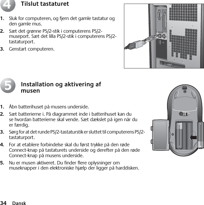 34 DanskTilslut tastaturet1. Sluk for computeren, og fjern det gamle tastatur og den gamle mus. 2. Sæt det grønne PS/2-stik i computerens PS/2-museport. Sæt det lilla PS/2-stik i computerens PS/2-tastaturport.3. Genstart computeren.Installation og aktivering af musen1. Åbn batterihuset på musens underside. 2. Sæt batterierne i. På diagrammet inde i batterihuset kan du se hvordan batterierne skal vende. Sæt dækslet på igen når du er færdig. 3. Sørg for at det runde PS/2-tastaturstik er sluttet til computerens PS/2-tastaturport. 4. For at etablere forbindelse skal du først trykke på den røde Connect-knap på tastaturets underside og derefter på den røde Connect-knap på musens underside.5. Nu er musen aktiveret. Du finder flere oplysninger om museknapper i den elektroniske hjælp der ligger på harddisken.4455