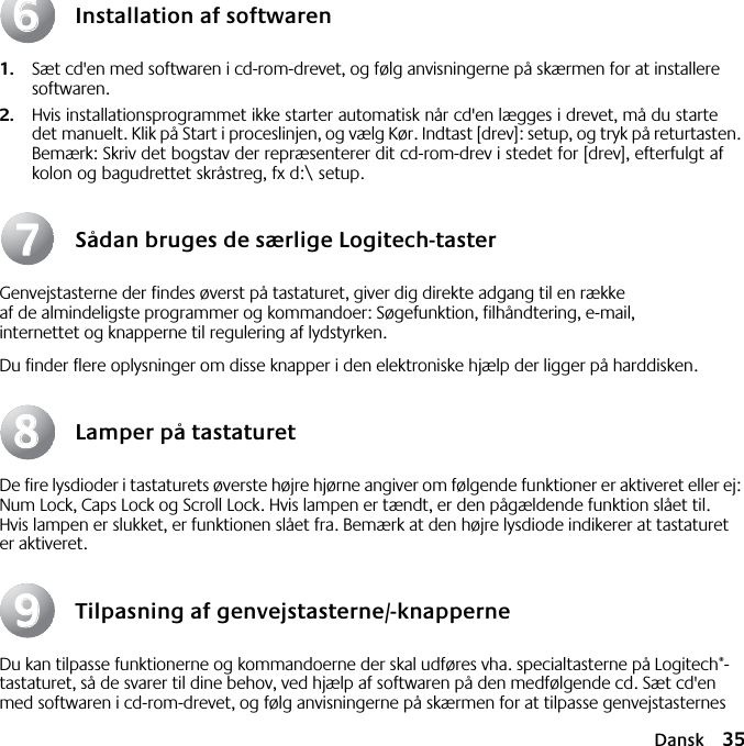 Dansk 35Installation af softwaren1. Sæt cd&apos;en med softwaren i cd-rom-drevet, og følg anvisningerne på skærmen for at installere softwaren.2. Hvis installationsprogrammet ikke starter automatisk når cd&apos;en lægges i drevet, må du starte det manuelt. Klik på Start i proceslinjen, og vælg Kør. Indtast [drev]: setup, og tryk på returtasten. Bemærk: Skriv det bogstav der repræsenterer dit cd-rom-drev i stedet for [drev], efterfulgt af kolon og bagudrettet skråstreg, fx d:\ setup.Sådan bruges de særlige Logitech-tasterGenvejstasterne der findes øverst på tastaturet, giver dig direkte adgang til en række af de almindeligste programmer og kommandoer: Søgefunktion, filhåndtering, e-mail, internettet og knapperne til regulering af lydstyrken.Du finder flere oplysninger om disse knapper i den elektroniske hjælp der ligger på harddisken.Lamper på tastaturetDe fire lysdioder i tastaturets øverste højre hjørne angiver om følgende funktioner er aktiveret eller ej: Num Lock, Caps Lock og Scroll Lock. Hvis lampen er tændt, er den pågældende funktion slået til. Hvis lampen er slukket, er funktionen slået fra. Bemærk at den højre lysdiode indikerer at tastaturet er aktiveret.Tilpasning af genvejstasterne/-knapperneDu kan tilpasse funktionerne og kommandoerne der skal udføres vha. specialtasterne på Logitech®-tastaturet, så de svarer til dine behov, ved hjælp af softwaren på den medfølgende cd. Sæt cd&apos;en med softwaren i cd-rom-drevet, og følg anvisningerne på skærmen for at tilpasse genvejstasternes 66778899