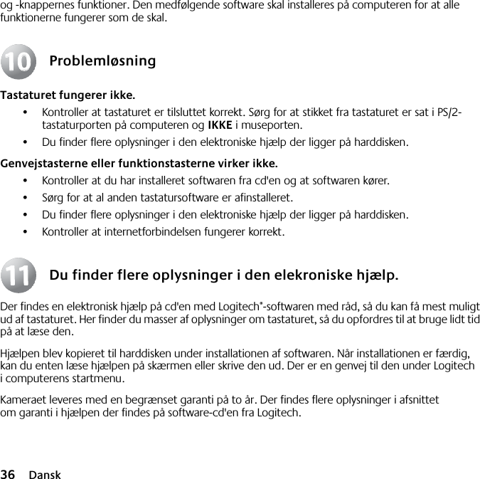 36 Danskog -knappernes funktioner. Den medfølgende software skal installeres på computeren for at alle funktionerne fungerer som de skal.ProblemløsningTastaturet fungerer ikke.•Kontroller at tastaturet er tilsluttet korrekt. Sørg for at stikket fra tastaturet er sat i PS/2-tastaturporten på computeren og IKKE i museporten.•Du finder flere oplysninger i den elektroniske hjælp der ligger på harddisken. Genvejstasterne eller funktionstasterne virker ikke.•Kontroller at du har installeret softwaren fra cd&apos;en og at softwaren kører. •Sørg for at al anden tastatursoftware er afinstalleret.•Du finder flere oplysninger i den elektroniske hjælp der ligger på harddisken.•Kontroller at internetforbindelsen fungerer korrekt.Du finder flere oplysninger i den elekroniske hjælp.Der findes en elektronisk hjælp på cd&apos;en med Logitech®-softwaren med råd, så du kan få mest muligt ud af tastaturet. Her finder du masser af oplysninger om tastaturet, så du opfordres til at bruge lidt tid på at læse den. Hjælpen blev kopieret til harddisken under installationen af softwaren. Når installationen er færdig, kan du enten læse hjælpen på skærmen eller skrive den ud. Der er en genvej til den under Logitech i computerens startmenu.Kameraet leveres med en begrænset garanti på to år. Der findes flere oplysninger i afsnittet om garanti i hjælpen der findes på software-cd&apos;en fra Logitech.10101111